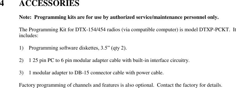  4  ACCESSORIES    Note:  Programming kits are for use by authorized service/maintenance personnel only.  The Programming Kit for DTX-154/454 radios (via compatible computer) is model DTXP-PCKT.  It includes:      1) Programming software diskettes, 3.5” (qty 2).  2) 1 25 pin PC to 6 pin modular adapter cable with built-in interface circuitry.  3) 1 modular adapter to DB-15 connector cable with power cable.  Factory programming of channels and features is also optional.  Contact the factory for details.   