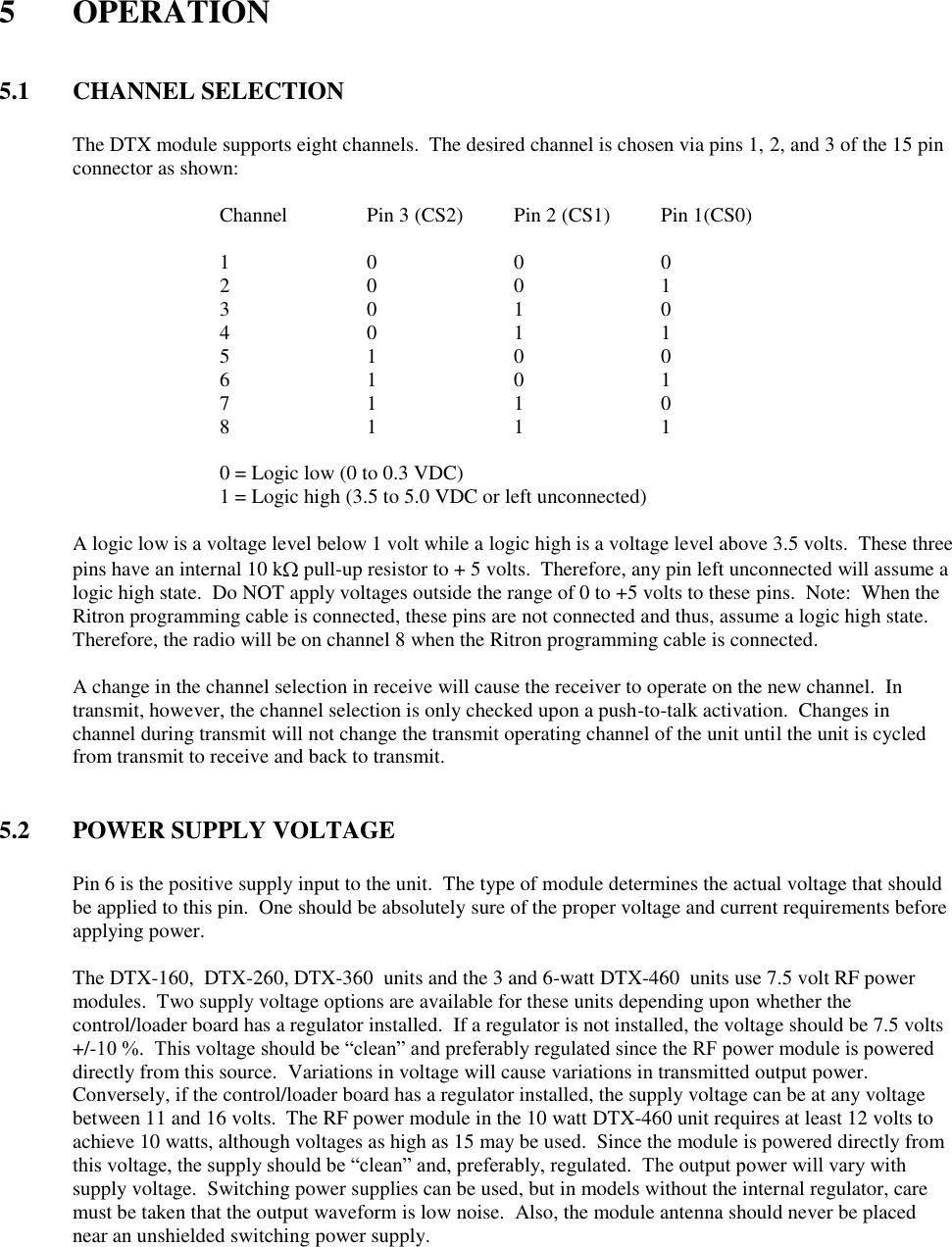  5  OPERATION   5.1  CHANNEL SELECTION  The DTX module supports eight channels.  The desired channel is chosen via pins 1, 2, and 3 of the 15 pin connector as shown:  Channel   Pin 3 (CS2)  Pin 2 (CS1)  Pin 1(CS0)  1    0    0    0 2    0    0    1 3    0    1    0 4    0    1    1 5    1    0    0 6    1    0    1 7    1    1    0 8    1    1    1  0 = Logic low (0 to 0.3 VDC) 1 = Logic high (3.5 to 5.0 VDC or left unconnected)    A logic low is a voltage level below 1 volt while a logic high is a voltage level above 3.5 volts.  These three pins have an internal 10 k  pull-up resistor to + 5 volts.  Therefore, any pin left unconnected will assume a logic high state.  Do NOT apply voltages outside the range of 0 to +5 volts to these pins.  Note:  When the Ritron programming cable is connected, these pins are not connected and thus, assume a logic high state.  Therefore, the radio will be on channel 8 when the Ritron programming cable is connected.  A change in the channel selection in receive will cause the receiver to operate on the new channel.  In transmit, however, the channel selection is only checked upon a push-to-talk activation.  Changes in channel during transmit will not change the transmit operating channel of the unit until the unit is cycled from transmit to receive and back to transmit.   5.2  POWER SUPPLY VOLTAGE  Pin 6 is the positive supply input to the unit.  The type of module determines the actual voltage that should be applied to this pin.  One should be absolutely sure of the proper voltage and current requirements before applying power.    The DTX-160,  DTX-260, DTX-360  units and the 3 and 6-watt DTX-460  units use 7.5 volt RF power modules.  Two supply voltage options are available for these units depending upon whether the control/loader board has a regulator installed.  If a regulator is not installed, the voltage should be 7.5 volts +/-10 %.  This voltage should be “clean” and preferably regulated since the RF power module is powered directly from this source.  Variations in voltage will cause variations in transmitted output power.  Conversely, if the control/loader board has a regulator installed, the supply voltage can be at any voltage between 11 and 16 volts.  The RF power module in the 10 watt DTX-460 unit requires at least 12 volts to achieve 10 watts, although voltages as high as 15 may be used.  Since the module is powered directly from this voltage, the supply should be “clean” and, preferably, regulated.  The output power will vary with supply voltage.  Switching power supplies can be used, but in models without the internal regulator, care must be taken that the output waveform is low noise.  Also, the module antenna should never be placed near an unshielded switching power supply.    