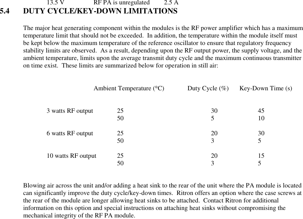    13.5 V    RF PA is unregulated  2.5 A 5.4  DUTY CYCLE/KEY-DOWN LIMITATIONS  The major heat generating component within the modules is the RF power amplifier which has a maximum temperature limit that should not be exceeded.  In addition, the temperature within the module itself must be kept below the maximum temperature of the reference oscillator to ensure that regulatory frequency stability limits are observed.  As a result, depending upon the RF output power, the supply voltage, and the ambient temperature, limits upon the average transmit duty cycle and the maximum continuous transmitter on time exist.  These limits are summarized below for operation in still air:               Ambient Temperature ( C)  Duty Cycle (%)     Key-Down Time (s)       3 watts RF output   25        30    45           50        5    10      6 watts RF output   25        20    30           50        3    5      10 watts RF output  25        20    15      50        3    5   Blowing air across the unit and/or adding a heat sink to the rear of the unit where the PA module is located can significantly improve the duty cycle/key-down times.  Ritron offers an option where the case screws at the rear of the module are longer allowing heat sinks to be attached.  Contact Ritron for additional information on this option and special instructions on attaching heat sinks without compromising the mechanical integrity of the RF PA module. 
