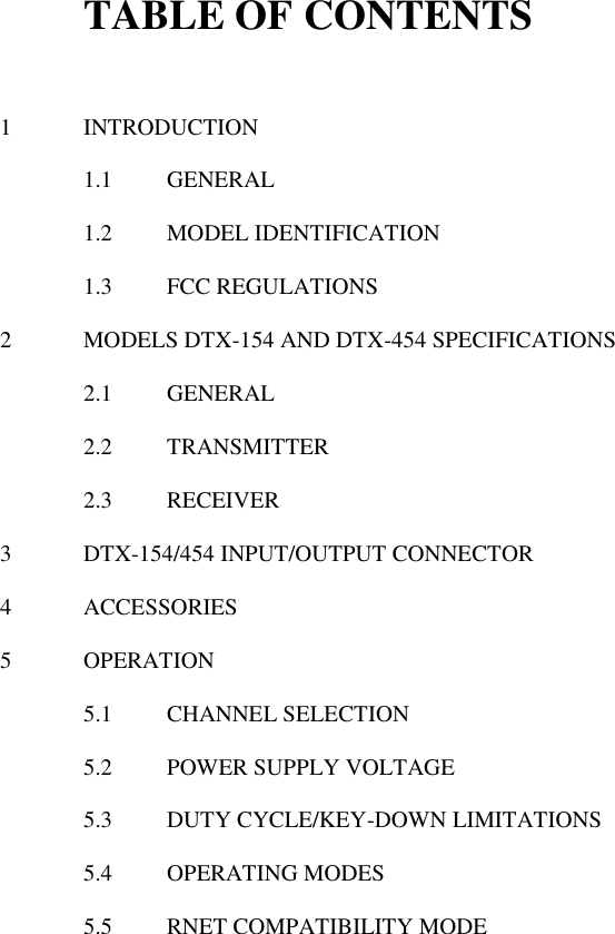 TABLE OF CONTENTS   1  INTRODUCTION  1.1  GENERAL  1.2  MODEL IDENTIFICATION  1.3  FCC REGULATIONS   2  MODELS DTX-154 AND DTX-454 SPECIFICATIONS  2.1  GENERAL  2.2  TRANSMITTER  2.3  RECEIVER    3  DTX-154/454 INPUT/OUTPUT CONNECTOR  4  ACCESSORIES  5  OPERATION  5.1  CHANNEL SELECTION  5.2  POWER SUPPLY VOLTAGE  5.3  DUTY CYCLE/KEY-DOWN LIMITATIONS  5.4  OPERATING MODES  5.5  RNET COMPATIBILITY MODE                       