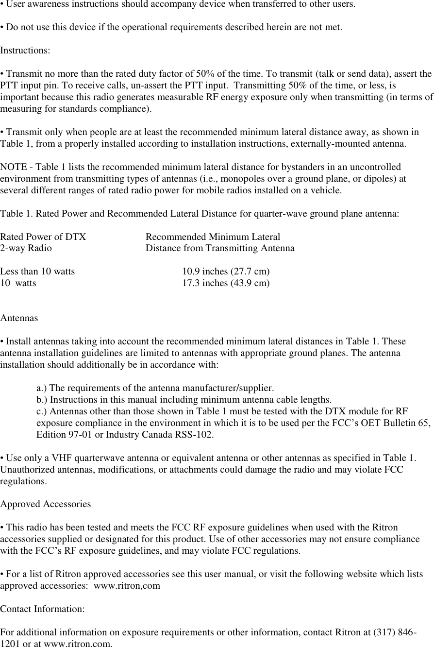 • User awareness instructions should accompany device when transferred to other users.   • Do not use this device if the operational requirements described herein are not met.   Instructions:   • Transmit no more than the rated duty factor of 50% of the time. To transmit (talk or send data), assert the PTT input pin. To receive calls, un-assert the PTT input.  Transmitting 50% of the time, or less, is important because this radio generates measurable RF energy exposure only when transmitting (in terms of  measuring for standards compliance).   • Transmit only when people are at least the recommended minimum lateral distance away, as shown in Table 1, from a properly installed according to installation instructions, externally-mounted antenna.   NOTE - Table 1 lists the recommended minimum lateral distance for bystanders in an uncontrolled environment from transmitting types of antennas (i.e., monopoles over a ground plane, or dipoles) at several different ranges of rated radio power for mobile radios installed on a vehicle.   Table 1. Rated Power and Recommended Lateral Distance for quarter-wave ground plane antenna:  Rated Power of DTX    Recommended Minimum Lateral 2-way Radio       Distance from Transmitting Antenna  Less than 10 watts        10.9 inches (27.7 cm)       10  watts          17.3 inches (43.9 cm)     Antennas   • Install antennas taking into account the recommended minimum lateral distances in Table 1. These  antenna installation guidelines are limited to antennas with appropriate ground planes. The antenna installation should additionally be in accordance with:   a.) The requirements of the antenna manufacturer/supplier.  b.) Instructions in this manual including minimum antenna cable lengths.  c.) Antennas other than those shown in Table 1 must be tested with the DTX module for RF exposure compliance in the environment in which it is to be used per the FCC’s OET Bulletin 65, Edition 97-01 or Industry Canada RSS-102.  • Use only a VHF quarterwave antenna or equivalent antenna or other antennas as specified in Table 1. Unauthorized antennas, modifications, or attachments could damage the radio and may violate FCC regulations.   Approved Accessories   • This radio has been tested and meets the FCC RF exposure guidelines when used with the Ritron accessories supplied or designated for this product. Use of other accessories may not ensure compliance with the FCC’s RF exposure guidelines, and may violate FCC regulations.   • For a list of Ritron approved accessories see this user manual, or visit the following website which lists approved accessories:  www.ritron,com  Contact Information:   For additional information on exposure requirements or other information, contact Ritron at (317) 846-1201 or at www.ritron.com.  