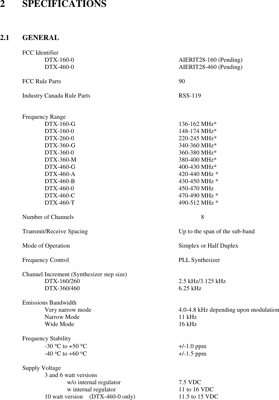 2  SPECIFICATIONS    2.1  GENERAL  FCC Identifier   DTX-160-0          AIERIT28-160 (Pending)   DTX-460-0          AIERIT28-460 (Pending)        FCC Rule Parts            90  Industry Canada Rule Parts        RSS-119     Frequency Range    DTX-160-G          136-162 MHz*   DTX-160-0          148-174 MHz*   DTX-260-0          220-245 MHz*   DTX-360-G          340-360 MHz*   DTX-360-0          360-380 MHz*   DTX-360-M          380-400 MHz*   DTX-460-G          400-430 MHz*   DTX-460-A          420-440 MHz *   DTX-460-B          430-450 MHz *     DTX-460-0          450-470 MHz     DTX-460-C          470-490 MHz *     DTX-460-T          490-512 MHz *  Number of Channels            8  Transmit/Receive Spacing         Up to the span of the sub-band      Mode of Operation          Simplex or Half Duplex      Frequency Control          PLL Synthesizer  Channel Increment (Synthesizer step size)       DTX-160/260          2.5 kHz/3.125 kHz   DTX-360/460          6.25 kHz  Emissions Bandwidth   Very narrow mode        4.0-4.8 kHz depending upon modulation Narrow Mode          11 kHz Wide Mode          16 kHz  Frequency Stability -30 C to +50  C         +/-1.0 ppm -40  C to +60  C          +/-1.5 ppm  Supply Voltage         3 and 6 watt versions         w/o internal regulator      7.5 VDC w internal regulator      11 to 16 VDC 10 watt version  (DTX-460-0 only)    11.5 to 15 VDC 