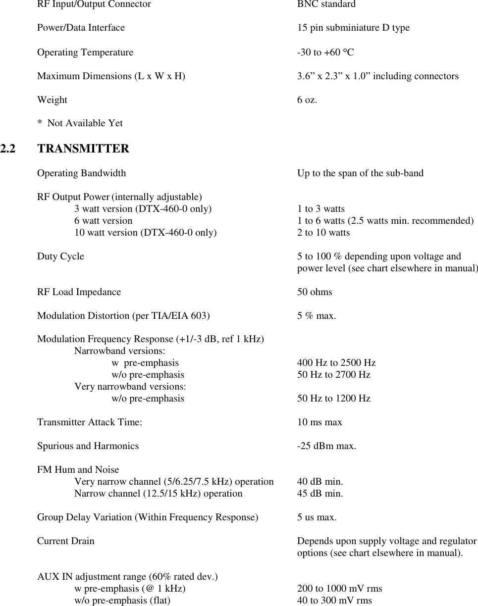  RF Input/Output Connector        BNC standard  Power/Data Interface          15 pin subminiature D type  Operating Temperature          -30 to +60  C  Maximum Dimensions (L x W x H)  3.6” x 2.3” x 1.0” including connectors  Weight              6 oz.  *  Not Available Yet  2.2  TRANSMITTER  Operating Bandwidth          Up to the span of the sub-band      RF Output Power (internally adjustable) 3 watt version (DTX-460-0 only)    1 to 3 watts     6 watt version          1 to 6 watts (2.5 watts min. recommended)     10 watt version (DTX-460-0 only)      2 to 10 watts  Duty Cycle  5 to 100 % depending upon voltage and power level (see chart elsewhere in manual)  RF Load Impedance          50 ohms  Modulation Distortion (per TIA/EIA 603)      5 % max.  Modulation Frequency Response (+1/-3 dB, ref 1 kHz)   Narrowband versions:    w  pre-emphasis         400 Hz to 2500 Hz       w/o pre-emphasis       50 Hz to 2700 Hz     Very narrowband versions:       w/o pre-emphasis       50 Hz to 1200 Hz    Transmitter Attack Time:          10 ms max  Spurious and Harmonics          -25 dBm max.  FM Hum and Noise      Very narrow channel (5/6.25/7.5 kHz) operation  40 dB min. Narrow channel (12.5/15 kHz) operation    45 dB min.      Group Delay Variation (Within Frequency Response)   5 us max.  Current Drain            Depends upon supply voltage and regulator               options (see chart elsewhere in manual).    AUX IN adjustment range (60% rated dev.)   w pre-emphasis (@ 1 kHz)      200 to 1000 mV rms     w/o pre-emphasis (flat)        40 to 300 mV rms 