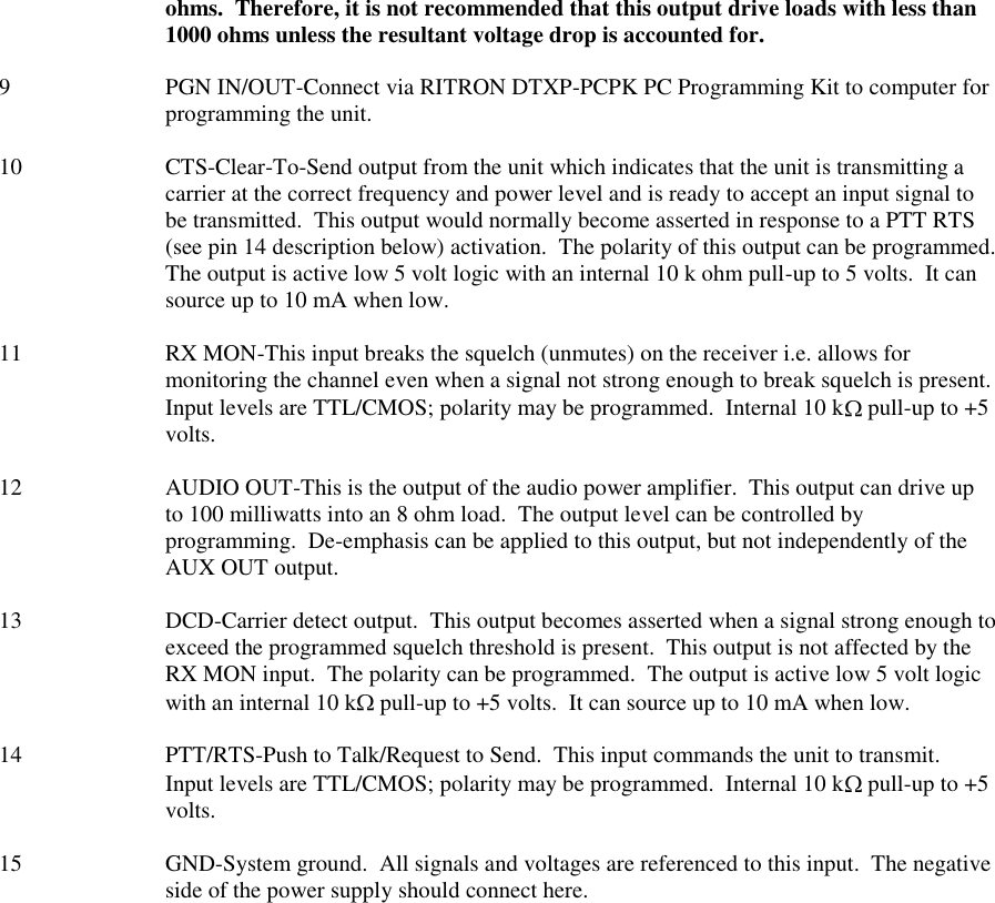 ohms.  Therefore, it is not recommended that this output drive loads with less than 1000 ohms unless the resultant voltage drop is accounted for.  9  PGN IN/OUT-Connect via RITRON DTXP-PCPK PC Programming Kit to computer for programming the unit.  10  CTS-Clear-To-Send output from the unit which indicates that the unit is transmitting a carrier at the correct frequency and power level and is ready to accept an input signal to be transmitted.  This output would normally become asserted in response to a PTT RTS (see pin 14 description below) activation.  The polarity of this output can be programmed.  The output is active low 5 volt logic with an internal 10 k ohm pull-up to 5 volts.  It can source up to 10 mA when low.  11  RX MON-This input breaks the squelch (unmutes) on the receiver i.e. allows for monitoring the channel even when a signal not strong enough to break squelch is present.  Input levels are TTL/CMOS; polarity may be programmed.  Internal 10 k  pull-up to +5 volts.  12  AUDIO OUT-This is the output of the audio power amplifier.  This output can drive up to 100 milliwatts into an 8 ohm load.  The output level can be controlled by programming.  De-emphasis can be applied to this output, but not independently of the AUX OUT output.  13  DCD-Carrier detect output.  This output becomes asserted when a signal strong enough to exceed the programmed squelch threshold is present.  This output is not affected by the RX MON input.  The polarity can be programmed.  The output is active low 5 volt logic with an internal 10 k  pull-up to +5 volts.  It can source up to 10 mA when low.  14  PTT/RTS-Push to Talk/Request to Send.  This input commands the unit to transmit.  Input levels are TTL/CMOS; polarity may be programmed.  Internal 10 k  pull-up to +5 volts.  15 GND-System ground.  All signals and voltages are referenced to this input.  The negative side of the power supply should connect here.  