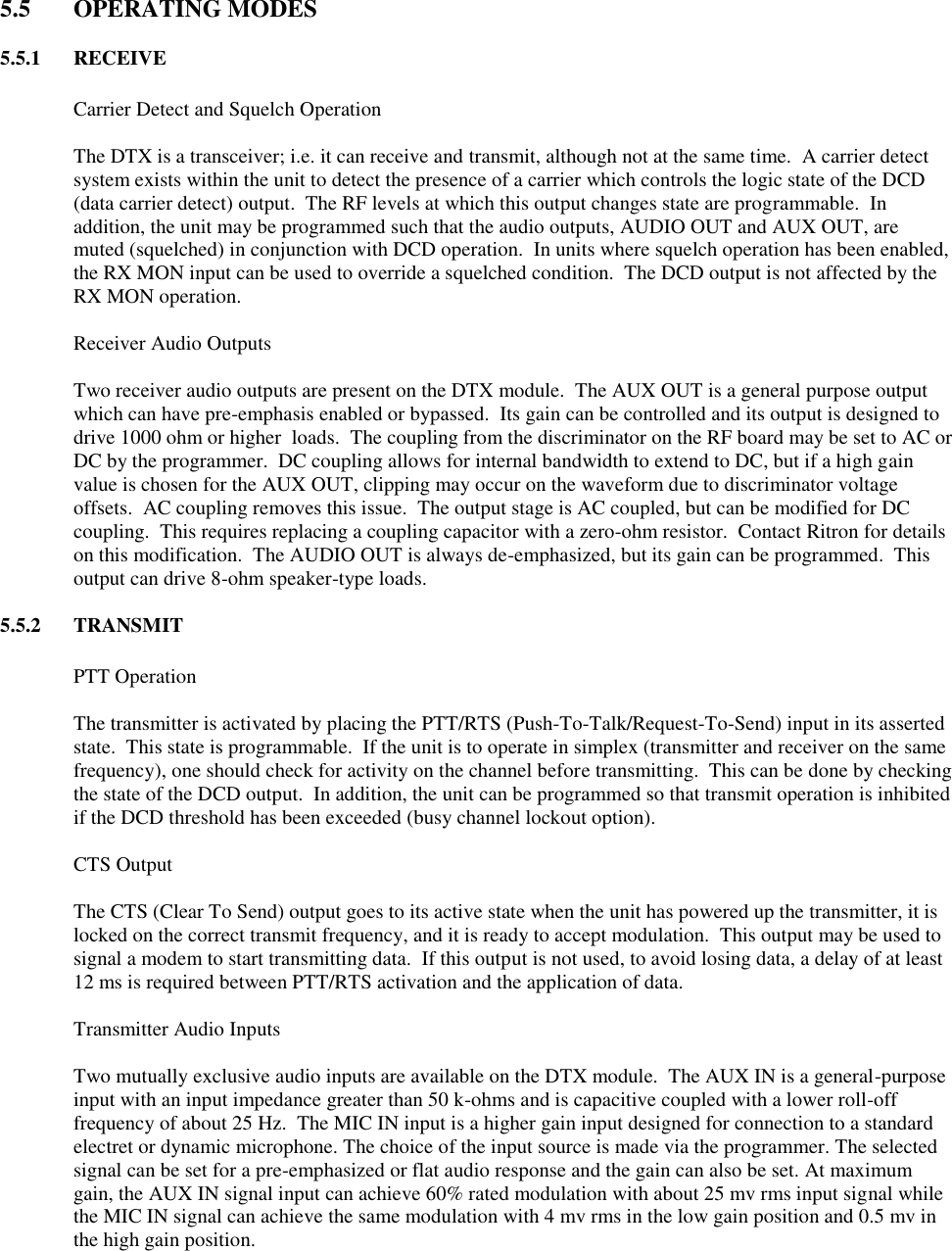  5.5  OPERATING MODES  5.5.1  RECEIVE    Carrier Detect and Squelch Operation  The DTX is a transceiver; i.e. it can receive and transmit, although not at the same time.  A carrier detect system exists within the unit to detect the presence of a carrier which controls the logic state of the DCD (data carrier detect) output.  The RF levels at which this output changes state are programmable.  In addition, the unit may be programmed such that the audio outputs, AUDIO OUT and AUX OUT, are muted (squelched) in conjunction with DCD operation.  In units where squelch operation has been enabled, the RX MON input can be used to override a squelched condition.  The DCD output is not affected by the RX MON operation.    Receiver Audio Outputs  Two receiver audio outputs are present on the DTX module.  The AUX OUT is a general purpose output which can have pre-emphasis enabled or bypassed.  Its gain can be controlled and its output is designed to drive 1000 ohm or higher  loads.  The coupling from the discriminator on the RF board may be set to AC or DC by the programmer.  DC coupling allows for internal bandwidth to extend to DC, but if a high gain value is chosen for the AUX OUT, clipping may occur on the waveform due to discriminator voltage offsets.  AC coupling removes this issue.  The output stage is AC coupled, but can be modified for DC coupling.  This requires replacing a coupling capacitor with a zero-ohm resistor.  Contact Ritron for details on this modification.  The AUDIO OUT is always de-emphasized, but its gain can be programmed.  This output can drive 8-ohm speaker-type loads.  5.5.2  TRANSMIT    PTT Operation  The transmitter is activated by placing the PTT/RTS (Push-To-Talk/Request-To-Send) input in its asserted state.  This state is programmable.  If the unit is to operate in simplex (transmitter and receiver on the same frequency), one should check for activity on the channel before transmitting.  This can be done by checking the state of the DCD output.  In addition, the unit can be programmed so that transmit operation is inhibited if the DCD threshold has been exceeded (busy channel lockout option).    CTS Output  The CTS (Clear To Send) output goes to its active state when the unit has powered up the transmitter, it is locked on the correct transmit frequency, and it is ready to accept modulation.  This output may be used to signal a modem to start transmitting data.  If this output is not used, to avoid losing data, a delay of at least 12 ms is required between PTT/RTS activation and the application of data.    Transmitter Audio Inputs  Two mutually exclusive audio inputs are available on the DTX module.  The AUX IN is a general-purpose input with an input impedance greater than 50 k-ohms and is capacitive coupled with a lower roll-off frequency of about 25 Hz.  The MIC IN input is a higher gain input designed for connection to a standard electret or dynamic microphone. The choice of the input source is made via the programmer. The selected signal can be set for a pre-emphasized or flat audio response and the gain can also be set. At maximum gain, the AUX IN signal input can achieve 60% rated modulation with about 25 mv rms input signal while the MIC IN signal can achieve the same modulation with 4 mv rms in the low gain position and 0.5 mv in the high gain position.    