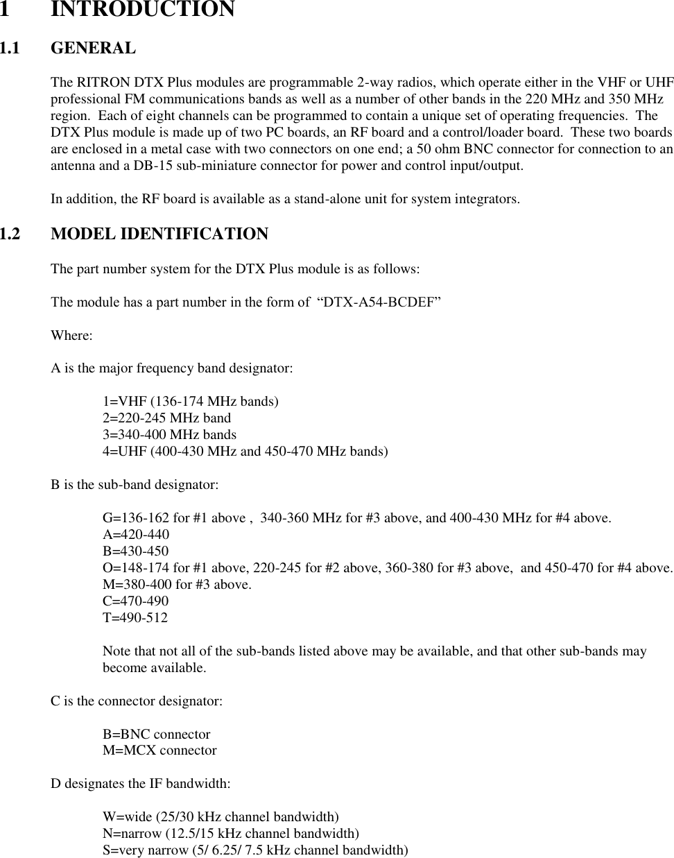   1  INTRODUCTION  1.1  GENERAL  The RITRON DTX Plus modules are programmable 2-way radios, which operate either in the VHF or UHF professional FM communications bands as well as a number of other bands in the 220 MHz and 350 MHz region.  Each of eight channels can be programmed to contain a unique set of operating frequencies.  The DTX Plus module is made up of two PC boards, an RF board and a control/loader board.  These two boards are enclosed in a metal case with two connectors on one end; a 50 ohm BNC connector for connection to an antenna and a DB-15 sub-miniature connector for power and control input/output.  In addition, the RF board is available as a stand-alone unit for system integrators.    1.2 MODEL IDENTIFICATION  The part number system for the DTX Plus module is as follows:  The module has a part number in the form of  “DTX-A54-BCDEF”  Where:  A is the major frequency band designator:      1=VHF (136-174 MHz bands)     2=220-245 MHz band     3=340-400 MHz bands     4=UHF (400-430 MHz and 450-470 MHz bands)  B is the sub-band designator:      G=136-162 for #1 above ,  340-360 MHz for #3 above, and 400-430 MHz for #4 above.     A=420-440     B=430-450     O=148-174 for #1 above, 220-245 for #2 above, 360-380 for #3 above,  and 450-470 for #4 above.     M=380-400 for #3 above.     C=470-490     T=490-512     Note that not all of the sub-bands listed above may be available, and that other sub-bands may become available.  C is the connector designator:      B=BNC connector     M=MCX connector  D designates the IF bandwidth:      W=wide (25/30 kHz channel bandwidth)     N=narrow (12.5/15 kHz channel bandwidth)     S=very narrow (5/ 6.25/ 7.5 kHz channel bandwidth)  