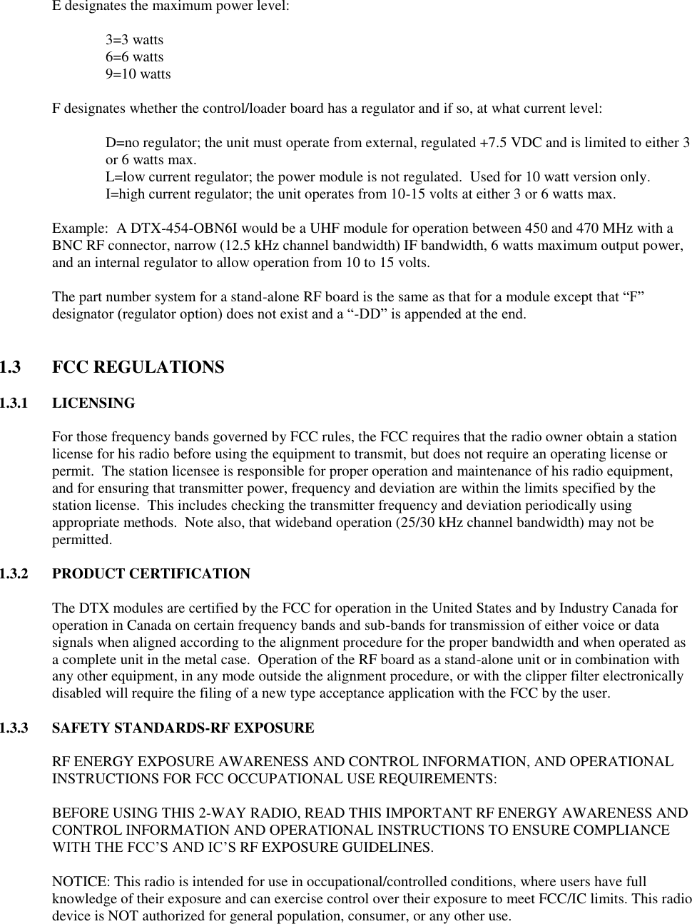   E designates the maximum power level:      3=3 watts     6=6 watts     9=10 watts  F designates whether the control/loader board has a regulator and if so, at what current level:  D=no regulator; the unit must operate from external, regulated +7.5 VDC and is limited to either 3 or 6 watts max. L=low current regulator; the power module is not regulated.  Used for 10 watt version only.     I=high current regulator; the unit operates from 10-15 volts at either 3 or 6 watts max.  Example:  A DTX-454-OBN6I would be a UHF module for operation between 450 and 470 MHz with a BNC RF connector, narrow (12.5 kHz channel bandwidth) IF bandwidth, 6 watts maximum output power, and an internal regulator to allow operation from 10 to 15 volts.  The part number system for a stand-alone RF board is the same as that for a module except that “F” designator (regulator option) does not exist and a “-DD” is appended at the end.     1.3  FCC REGULATIONS  1.3.1 LICENSING  For those frequency bands governed by FCC rules, the FCC requires that the radio owner obtain a station license for his radio before using the equipment to transmit, but does not require an operating license or permit.  The station licensee is responsible for proper operation and maintenance of his radio equipment, and for ensuring that transmitter power, frequency and deviation are within the limits specified by the station license.  This includes checking the transmitter frequency and deviation periodically using appropriate methods.  Note also, that wideband operation (25/30 kHz channel bandwidth) may not be permitted.  1.3.2 PRODUCT CERTIFICATION  The DTX modules are certified by the FCC for operation in the United States and by Industry Canada for operation in Canada on certain frequency bands and sub-bands for transmission of either voice or data signals when aligned according to the alignment procedure for the proper bandwidth and when operated as a complete unit in the metal case.  Operation of the RF board as a stand-alone unit or in combination with any other equipment, in any mode outside the alignment procedure, or with the clipper filter electronically disabled will require the filing of a new type acceptance application with the FCC by the user.  1.3.3 SAFETY STANDARDS-RF EXPOSURE  RF ENERGY EXPOSURE AWARENESS AND CONTROL INFORMATION, AND OPERATIONAL INSTRUCTIONS FOR FCC OCCUPATIONAL USE REQUIREMENTS:  BEFORE USING THIS 2-WAY RADIO, READ THIS IMPORTANT RF ENERGY AWARENESS AND CONTROL INFORMATION AND OPERATIONAL INSTRUCTIONS TO ENSURE COMPLIANCE WITH THE FCC’S AND IC’S RF EXPOSURE GUIDELINES.   NOTICE: This radio is intended for use in occupational/controlled conditions, where users have full knowledge of their exposure and can exercise control over their exposure to meet FCC/IC limits. This radio device is NOT authorized for general population, consumer, or any other use.   