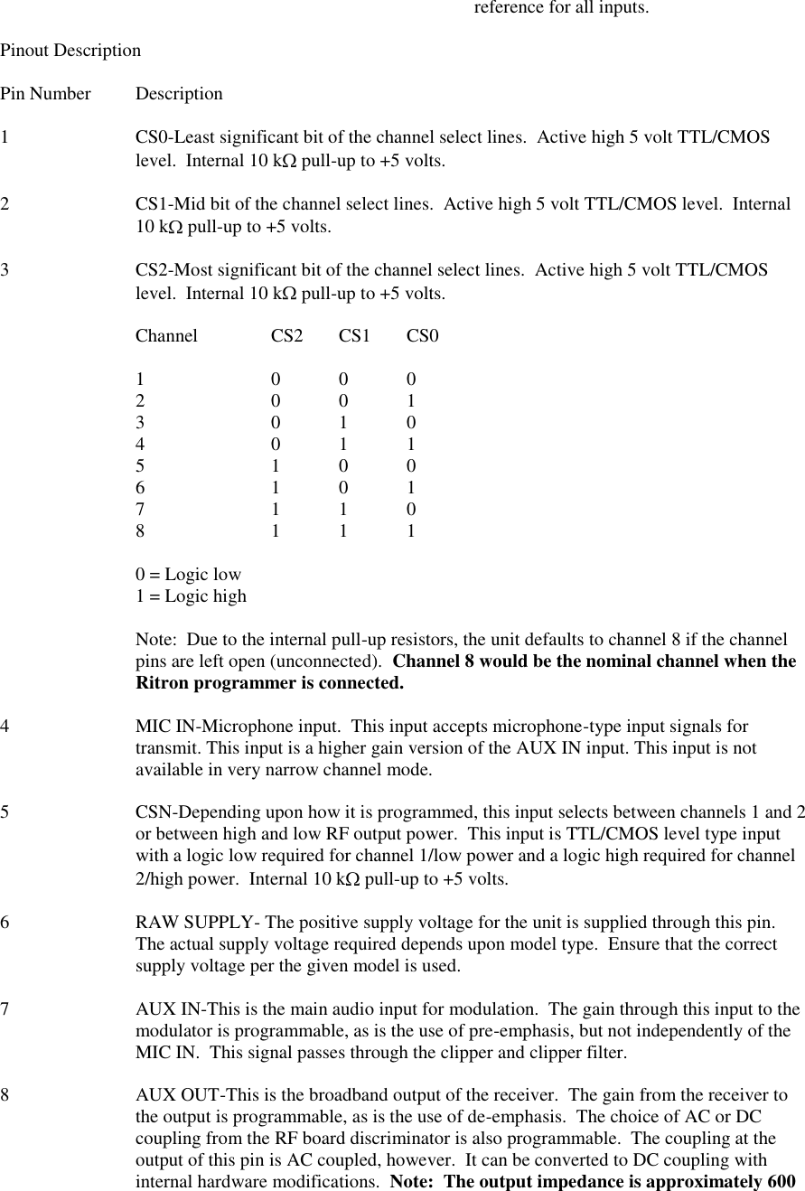               reference for all inputs.  Pinout Description  Pin Number  Description  1  CS0-Least significant bit of the channel select lines.  Active high 5 volt TTL/CMOS level.  Internal 10 k  pull-up to +5 volts.  2  CS1-Mid bit of the channel select lines.  Active high 5 volt TTL/CMOS level.  Internal 10 k  pull-up to +5 volts.  3  CS2-Most significant bit of the channel select lines.  Active high 5 volt TTL/CMOS level.  Internal 10 k  pull-up to +5 volts.  Channel   CS2  CS1  CS0  1    0  0  0 2    0  0  1 3    0  1  0 4    0  1  1 5    1  0  0 6    1  0  1 7    1  1  0 8    1  1  1  0 = Logic low 1 = Logic high  Note:  Due to the internal pull-up resistors, the unit defaults to channel 8 if the channel pins are left open (unconnected).  Channel 8 would be the nominal channel when the Ritron programmer is connected.  4  MIC IN-Microphone input.  This input accepts microphone-type input signals for transmit. This input is a higher gain version of the AUX IN input. This input is not available in very narrow channel mode.  5  CSN-Depending upon how it is programmed, this input selects between channels 1 and 2 or between high and low RF output power.  This input is TTL/CMOS level type input with a logic low required for channel 1/low power and a logic high required for channel 2/high power.  Internal 10 k  pull-up to +5 volts.  6  RAW SUPPLY- The positive supply voltage for the unit is supplied through this pin.  The actual supply voltage required depends upon model type.  Ensure that the correct supply voltage per the given model is used.  7  AUX IN-This is the main audio input for modulation.  The gain through this input to the modulator is programmable, as is the use of pre-emphasis, but not independently of the MIC IN.  This signal passes through the clipper and clipper filter.  8  AUX OUT-This is the broadband output of the receiver.  The gain from the receiver to the output is programmable, as is the use of de-emphasis.  The choice of AC or DC coupling from the RF board discriminator is also programmable.  The coupling at the output of this pin is AC coupled, however.  It can be converted to DC coupling with internal hardware modifications.  Note:  The output impedance is approximately 600 