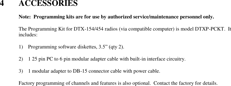  4  ACCESSORIES    Note:  Programming kits are for use by authorized service/maintenance personnel only.  The Programming Kit for DTX-154/454 radios (via compatible computer) is model DTXP-PCKT.  It includes:      1) Programming software diskettes, 3.5” (qty 2).  2) 1 25 pin PC to 6 pin modular adapter cable with built-in interface circuitry.  3) 1 modular adapter to DB-15 connector cable with power cable.  Factory programming of channels and features is also optional.  Contact the factory for details.   