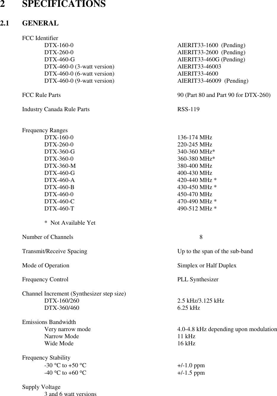 2  SPECIFICATIONS   2.1  GENERAL  FCC Identifier   DTX-160-0          AIERIT33-1600  (Pending)   DTX-260-0          AIERIT33-2600  (Pending)   DTX-460-G          AIERIT33-460G (Pending)   DTX-460-0 (3-watt version)      AIERIT33-46003   DTX-460-0 (6-watt version)      AIERIT33-4600    DTX-460-0 (9-watt version)      AIERIT33-46009  (Pending)        FCC Rule Parts            90 (Part 80 and Part 90 for DTX-260)  Industry Canada Rule Parts        RSS-119     Frequency Ranges     DTX-160-0          136-174 MHz   DTX-260-0          220-245 MHz   DTX-360-G          340-360 MHz*   DTX-360-0          360-380 MHz*   DTX-360-M          380-400 MHz   DTX-460-G          400-430 MHz   DTX-460-A          420-440 MHz *   DTX-460-B          430-450 MHz *     DTX-460-0          450-470 MHz     DTX-460-C          470-490 MHz *     DTX-460-T          490-512 MHz *    *  Not Available Yet  Number of Channels            8  Transmit/Receive Spacing         Up to the span of the sub-band      Mode of Operation          Simplex or Half Duplex      Frequency Control          PLL Synthesizer  Channel Increment (Synthesizer step size)       DTX-160/260          2.5 kHz/3.125 kHz   DTX-360/460          6.25 kHz  Emissions Bandwidth   Very narrow mode        4.0-4.8 kHz depending upon modulation Narrow Mode          11 kHz Wide Mode          16 kHz  Frequency Stability -30  C to +50  C         +/-1.0 ppm -40  C to +60  C         +/-1.5 ppm  Supply Voltage         3 and 6 watt versions         