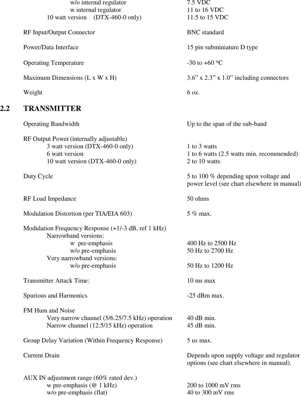 w/o internal regulator      7.5 VDC w internal regulator      11 to 16 VDC 10 watt version  (DTX-460-0 only)    11.5 to 15 VDC  RF Input/Output Connector        BNC standard  Power/Data Interface          15 pin subminiature D type  Operating Temperature          -30 to +60  C  Maximum Dimensions (L x W x H)  3.6” x 2.3” x 1.0” including connectors  Weight              6 oz.  2.2  TRANSMITTER  Operating Bandwidth          Up to the span of the sub-band      RF Output Power (internally adjustable) 3 watt version (DTX-460-0 only)    1 to 3 watts     6 watt version          1 to 6 watts (2.5 watts min. recommended)     10 watt version (DTX-460-0 only)      2 to 10 watts  Duty Cycle  5 to 100 % depending upon voltage and power level (see chart elsewhere in manual)  RF Load Impedance          50 ohms  Modulation Distortion (per TIA/EIA 603)      5 % max.  Modulation Frequency Response (+1/-3 dB, ref 1 kHz)   Narrowband versions:       w  pre-emphasis         400 Hz to 2500 Hz       w/o pre-emphasis       50 Hz to 2700 Hz     Very narrowband versions:       w/o pre-emphasis       50 Hz to 1200 Hz    Transmitter Attack Time:          10 ms max  Spurious and Harmonics          -25 dBm max.  FM Hum and Noise      Very narrow channel (5/6.25/7.5 kHz) operation  40 dB min. Narrow channel (12.5/15 kHz) operation    45 dB min.      Group Delay Variation (Within Frequency Response)   5 us max.  Current Drain            Depends upon supply voltage and regulator               options (see chart elsewhere in manual).    AUX IN adjustment range (60% rated dev.)   w pre-emphasis (@ 1 kHz)      200 to 1000 mV rms     w/o pre-emphasis (flat)        40 to 300 mV rms 