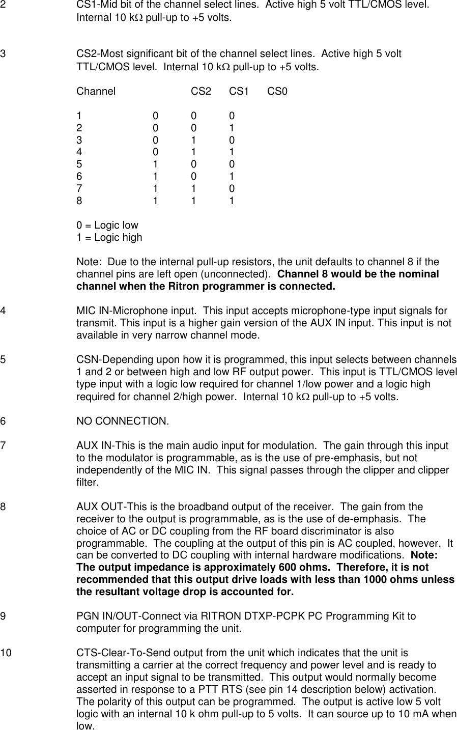 2  CS1-Mid bit of the channel select lines.  Active high 5 volt TTL/CMOS level.  Internal 10 k pull-up to +5 volts.   3  CS2-Most significant bit of the channel select lines.  Active high 5 volt TTL/CMOS level.  Internal 10 k pull-up to +5 volts.  Channel    CS2  CS1  CS0  1    0  0  0 2    0  0  1 3    0  1  0 4    0  1  1 5    1  0  0 6    1  0  1 7    1  1  0 8    1  1  1  0 = Logic low 1 = Logic high  Note:  Due to the internal pull-up resistors, the unit defaults to channel 8 if the channel pins are left open (unconnected).  Channel 8 would be the nominal channel when the Ritron programmer is connected.  4  MIC IN-Microphone input.  This input accepts microphone-type input signals for transmit. This input is a higher gain version of the AUX IN input. This input is not available in very narrow channel mode.  5  CSN-Depending upon how it is programmed, this input selects between channels 1 and 2 or between high and low RF output power.  This input is TTL/CMOS level type input with a logic low required for channel 1/low power and a logic high required for channel 2/high power.  Internal 10 k pull-up to +5 volts.  6  NO CONNECTION.  7  AUX IN-This is the main audio input for modulation.  The gain through this input to the modulator is programmable, as is the use of pre-emphasis, but not independently of the MIC IN.  This signal passes through the clipper and clipper filter.  8  AUX OUT-This is the broadband output of the receiver.  The gain from the receiver to the output is programmable, as is the use of de-emphasis.  The choice of AC or DC coupling from the RF board discriminator is also programmable.  The coupling at the output of this pin is AC coupled, however.  It can be converted to DC coupling with internal hardware modifications.  Note:  The output impedance is approximately 600 ohms.  Therefore, it is not recommended that this output drive loads with less than 1000 ohms unless the resultant voltage drop is accounted for.  9  PGN IN/OUT-Connect via RITRON DTXP-PCPK PC Programming Kit to computer for programming the unit.  10  CTS-Clear-To-Send output from the unit which indicates that the unit is transmitting a carrier at the correct frequency and power level and is ready to accept an input signal to be transmitted.  This output would normally become asserted in response to a PTT RTS (see pin 14 description below) activation.  The polarity of this output can be programmed.  The output is active low 5 volt logic with an internal 10 k ohm pull-up to 5 volts.  It can source up to 10 mA when low.  