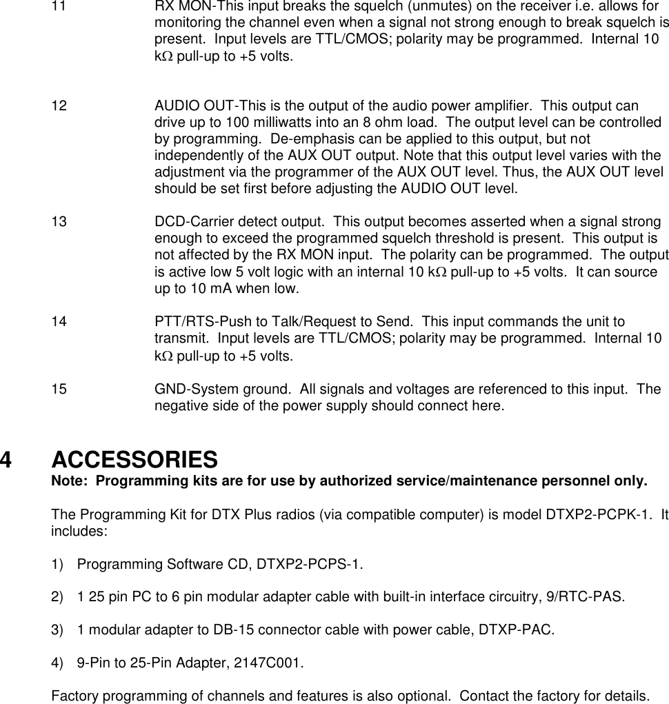 11  RX MON-This input breaks the squelch (unmutes) on the receiver i.e. allows for monitoring the channel even when a signal not strong enough to break squelch is present.  Input levels are TTL/CMOS; polarity may be programmed.  Internal 10 k pull-up to +5 volts.   12  AUDIO OUT-This is the output of the audio power amplifier.  This output can drive up to 100 milliwatts into an 8 ohm load.  The output level can be controlled by programming.  De-emphasis can be applied to this output, but not independently of the AUX OUT output. Note that this output level varies with the adjustment via the programmer of the AUX OUT level. Thus, the AUX OUT level should be set first before adjusting the AUDIO OUT level.  13 DCD-Carrier detect output.  This output becomes asserted when a signal strong enough to exceed the programmed squelch threshold is present.  This output is not affected by the RX MON input.  The polarity can be programmed.  The output is active low 5 volt logic with an internal 10 k pull-up to +5 volts.  It can source up to 10 mA when low.  14  PTT/RTS-Push to Talk/Request to Send.  This input commands the unit to transmit.  Input levels are TTL/CMOS; polarity may be programmed.  Internal 10 k pull-up to +5 volts.  15  GND-System ground.  All signals and voltages are referenced to this input.  The negative side of the power supply should connect here.   4  ACCESSORIES   Note:  Programming kits are for use by authorized service/maintenance personnel only.  The Programming Kit for DTX Plus radios (via compatible computer) is model DTXP2-PCPK-1.  It includes:      1)  Programming Software CD, DTXP2-PCPS-1.  2)  1 25 pin PC to 6 pin modular adapter cable with built-in interface circuitry, 9/RTC-PAS.  3)  1 modular adapter to DB-15 connector cable with power cable, DTXP-PAC.  4)  9-Pin to 25-Pin Adapter, 2147C001.  Factory programming of channels and features is also optional.  Contact the factory for details.   