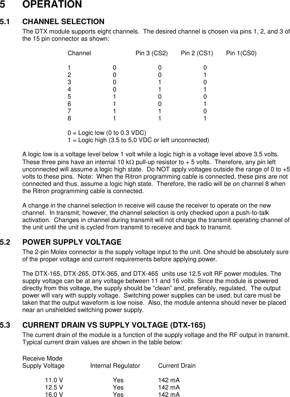 5  OPERATION  5.1  CHANNEL SELECTION The DTX module supports eight channels.  The desired channel is chosen via pins 1, 2, and 3 of the 15 pin connector as shown:  Channel    Pin 3 (CS2)  Pin 2 (CS1)  Pin 1(CS0)  1    0    0    0 2    0    0    1 3    0    1    0 4    0    1    1 5    1    0    0 6    1    0    1 7    1    1    0 8    1    1    1  0 = Logic low (0 to 0.3 VDC) 1 = Logic high (3.5 to 5.0 VDC or left unconnected)    A logic low is a voltage level below 1 volt while a logic high is a voltage level above 3.5 volts.  These three pins have an internal 10 k pull-up resistor to + 5 volts.  Therefore, any pin left unconnected will assume a logic high state.  Do NOT apply voltages outside the range of 0 to +5 volts to these pins.  Note:  When the Ritron programming cable is connected, these pins are not connected and thus, assume a logic high state.  Therefore, the radio will be on channel 8 when the Ritron programming cable is connected.  A change in the channel selection in receive will cause the receiver to operate on the new channel.  In transmit, however, the channel selection is only checked upon a push-to-talk activation.  Changes in channel during transmit will not change the transmit operating channel of the unit until the unit is cycled from transmit to receive and back to transmit.  5.2  POWER SUPPLY VOLTAGE The 2-pin Molex connector is the supply voltage input to the unit. One should be absolutely sure of the proper voltage and current requirements before applying power.    The DTX-165, DTX-265, DTX-365, and DTX-465  units use 12.5 volt RF power modules. The supply voltage can be at any voltage between 11 and 16 volts. Since the module is powered directly from this voltage, the supply should be “clean” and, preferably, regulated.  The output power will vary with supply voltage.  Switching power supplies can be used, but care must be taken that the output waveform is low noise.  Also, the module antenna should never be placed near an unshielded switching power supply.    5.3  CURRENT DRAIN VS SUPPLY VOLTAGE (DTX-165) The current drain of the module is a function of the supply voltage and the RF output in transmit.  Typical current drain values are shown in the table below:  Receive Mode Supply Voltage    Internal Regulator  Current Drain    11.0 V      Yes    142 mA   12.5 V      Yes    142 mA   16.0 V      Yes    142 mA       