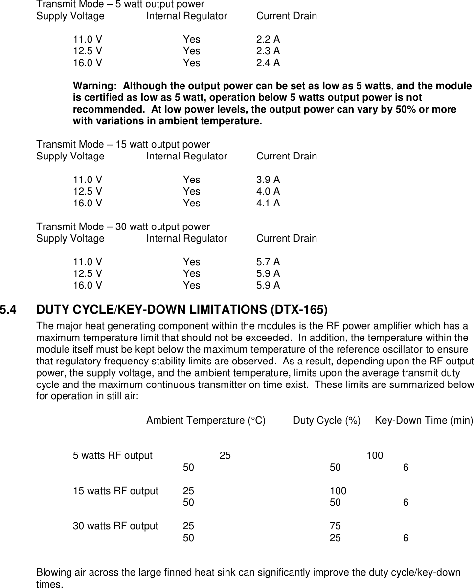 Transmit Mode – 5 watt output power Supply Voltage    Internal Regulator  Current Drain    11.0 V      Yes    2.2 A   12.5 V      Yes    2.3 A   16.0 V      Yes    2.4 A  Warning:  Although the output power can be set as low as 5 watts, and the module is certified as low as 5 watt, operation below 5 watts output power is not recommended.  At low power levels, the output power can vary by 50% or more with variations in ambient temperature.    Transmit Mode – 15 watt output power Supply Voltage    Internal Regulator  Current Drain    11.0 V      Yes    3.9 A   12.5 V      Yes    4.0 A   16.0 V      Yes    4.1 A  Transmit Mode – 30 watt output power Supply Voltage    Internal Regulator  Current Drain    11.0 V      Yes    5.7 A   12.5 V      Yes    5.9 A   16.0 V      Yes    5.9 A  5.4  DUTY CYCLE/KEY-DOWN LIMITATIONS (DTX-165) The major heat generating component within the modules is the RF power amplifier which has a maximum temperature limit that should not be exceeded.  In addition, the temperature within the module itself must be kept below the maximum temperature of the reference oscillator to ensure that regulatory frequency stability limits are observed.  As a result, depending upon the RF output power, the supply voltage, and the ambient temperature, limits upon the average transmit duty cycle and the maximum continuous transmitter on time exist.  These limits are summarized below for operation in still air:              Ambient Temperature (C) Duty Cycle (%)     Key-Down Time (min)       5 watts RF output    25        100               50        50    6      15 watts RF output  25        100               50        50    6      30 watts RF output  25        75          50        25    6   Blowing air across the large finned heat sink can significantly improve the duty cycle/key-down times. 