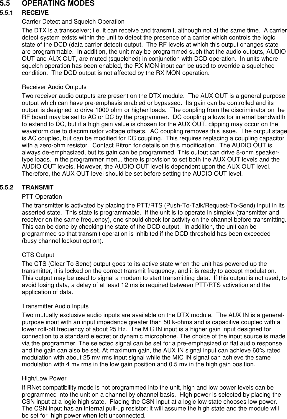  5.5  OPERATING MODES 5.5.1  RECEIVE   Carrier Detect and Squelch Operation The DTX is a transceiver; i.e. it can receive and transmit, although not at the same time.  A carrier detect system exists within the unit to detect the presence of a carrier which controls the logic state of the DCD (data carrier detect) output.  The RF levels at which this output changes state are programmable.  In addition, the unit may be programmed such that the audio outputs, AUDIO OUT and AUX OUT, are muted (squelched) in conjunction with DCD operation.  In units where squelch operation has been enabled, the RX MON input can be used to override a squelched condition.  The DCD output is not affected by the RX MON operation.    Receiver Audio Outputs Two receiver audio outputs are present on the DTX module.  The AUX OUT is a general purpose output which can have pre-emphasis enabled or bypassed.  Its gain can be controlled and its output is designed to drive 1000 ohm or higher loads.  The coupling from the discriminator on the RF board may be set to AC or DC by the programmer.  DC coupling allows for internal bandwidth to extend to DC, but if a high gain value is chosen for the AUX OUT, clipping may occur on the waveform due to discriminator voltage offsets.  AC coupling removes this issue.  The output stage is AC coupled, but can be modified for DC coupling.  This requires replacing a coupling capacitor with a zero-ohm resistor.  Contact Ritron for details on this modification.  The AUDIO OUT is always de-emphasized, but its gain can be programmed. This output can drive 8-ohm speaker-type loads. In the programmer menu, there is provision to set both the AUX OUT levels and the AUDIO OUT levels. However, the AUDIO OUT level is dependent upon the AUX OUT level. Therefore, the AUX OUT level should be set before setting the AUDIO OUT level.  5.5.2  TRANSMIT   PTT Operation The transmitter is activated by placing the PTT/RTS (Push-To-Talk/Request-To-Send) input in its asserted state.  This state is programmable.  If the unit is to operate in simplex (transmitter and receiver on the same frequency), one should check for activity on the channel before transmitting.  This can be done by checking the state of the DCD output.  In addition, the unit can be programmed so that transmit operation is inhibited if the DCD threshold has been exceeded (busy channel lockout option).    CTS Output The CTS (Clear To Send) output goes to its active state when the unit has powered up the transmitter, it is locked on the correct transmit frequency, and it is ready to accept modulation.  This output may be used to signal a modem to start transmitting data.  If this output is not used, to avoid losing data, a delay of at least 12 ms is required between PTT/RTS activation and the application of data.    Transmitter Audio Inputs Two mutually exclusive audio inputs are available on the DTX module.  The AUX IN is a general-purpose input with an input impedance greater than 50 k-ohms and is capacitive coupled with a lower roll-off frequency of about 25 Hz.  The MIC IN input is a higher gain input designed for connection to a standard electret or dynamic microphone. The choice of the input source is made via the programmer. The selected signal can be set for a pre-emphasized or flat audio response and the gain can also be set. At maximum gain, the AUX IN signal input can achieve 60% rated modulation with about 25 mv rms input signal while the MIC IN signal can achieve the same modulation with 4 mv rms in the low gain position and 0.5 mv in the high gain position.      High/Low Power If RNet compatibility mode is not programmed into the unit, high and low power levels can be programmed into the unit on a channel by channel basis.  High power is selected by placing the CSN input at a logic high state.  Placing the CSN input at a logic low state chooses low power.  The CSN input has an internal pull-up resistor; it will assume the high state and the module will be set for  high power when left unconnected.  