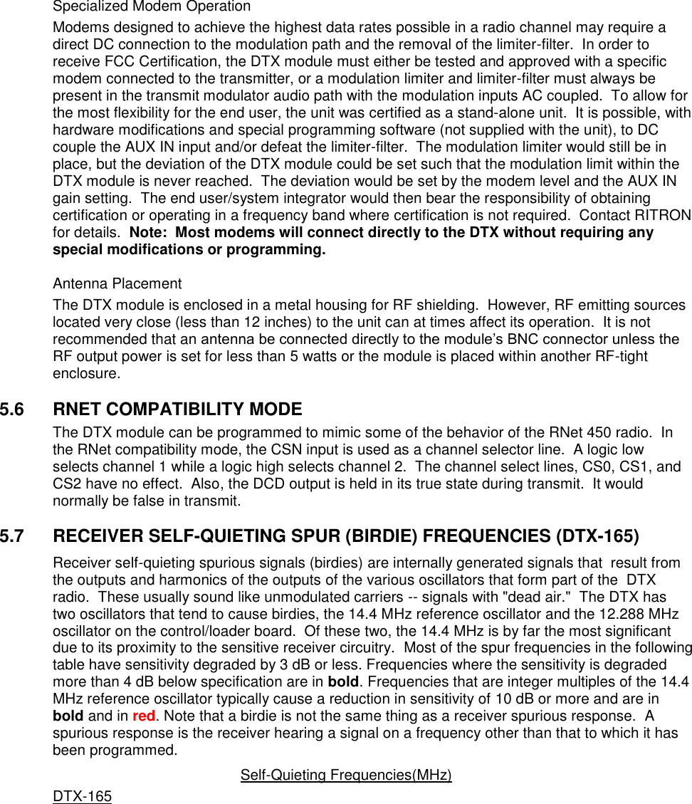     Specialized Modem Operation Modems designed to achieve the highest data rates possible in a radio channel may require a direct DC connection to the modulation path and the removal of the limiter-filter.  In order to receive FCC Certification, the DTX module must either be tested and approved with a specific modem connected to the transmitter, or a modulation limiter and limiter-filter must always be present in the transmit modulator audio path with the modulation inputs AC coupled.  To allow for the most flexibility for the end user, the unit was certified as a stand-alone unit.  It is possible, with hardware modifications and special programming software (not supplied with the unit), to DC couple the AUX IN input and/or defeat the limiter-filter.  The modulation limiter would still be in place, but the deviation of the DTX module could be set such that the modulation limit within the DTX module is never reached.  The deviation would be set by the modem level and the AUX IN gain setting.  The end user/system integrator would then bear the responsibility of obtaining certification or operating in a frequency band where certification is not required.  Contact RITRON for details.  Note:  Most modems will connect directly to the DTX without requiring any special modifications or programming.    Antenna Placement The DTX module is enclosed in a metal housing for RF shielding.  However, RF emitting sources located very close (less than 12 inches) to the unit can at times affect its operation.  It is not recommended that an antenna be connected directly to the module’s BNC connector unless the RF output power is set for less than 5 watts or the module is placed within another RF-tight enclosure.      5.6  RNET COMPATIBILITY MODE The DTX module can be programmed to mimic some of the behavior of the RNet 450 radio.  In the RNet compatibility mode, the CSN input is used as a channel selector line.  A logic low selects channel 1 while a logic high selects channel 2.  The channel select lines, CS0, CS1, and CS2 have no effect.  Also, the DCD output is held in its true state during transmit.  It would normally be false in transmit.    5.7  RECEIVER SELF-QUIETING SPUR (BIRDIE) FREQUENCIES (DTX-165) Receiver self-quieting spurious signals (birdies) are internally generated signals that  result from the outputs and harmonics of the outputs of the various oscillators that form part of the  DTX radio.  These usually sound like unmodulated carriers -- signals with &quot;dead air.&quot;  The DTX has two oscillators that tend to cause birdies, the 14.4 MHz reference oscillator and the 12.288 MHz oscillator on the control/loader board.  Of these two, the 14.4 MHz is by far the most significant due to its proximity to the sensitive receiver circuitry.  Most of the spur frequencies in the following table have sensitivity degraded by 3 dB or less. Frequencies where the sensitivity is degraded more than 4 dB below specification are in bold. Frequencies that are integer multiples of the 14.4 MHz reference oscillator typically cause a reduction in sensitivity of 10 dB or more and are in bold and in red. Note that a birdie is not the same thing as a receiver spurious response.  A spurious response is the receiver hearing a signal on a frequency other than that to which it has been programmed.   Self-Quieting Frequencies(MHz) DTX-165           