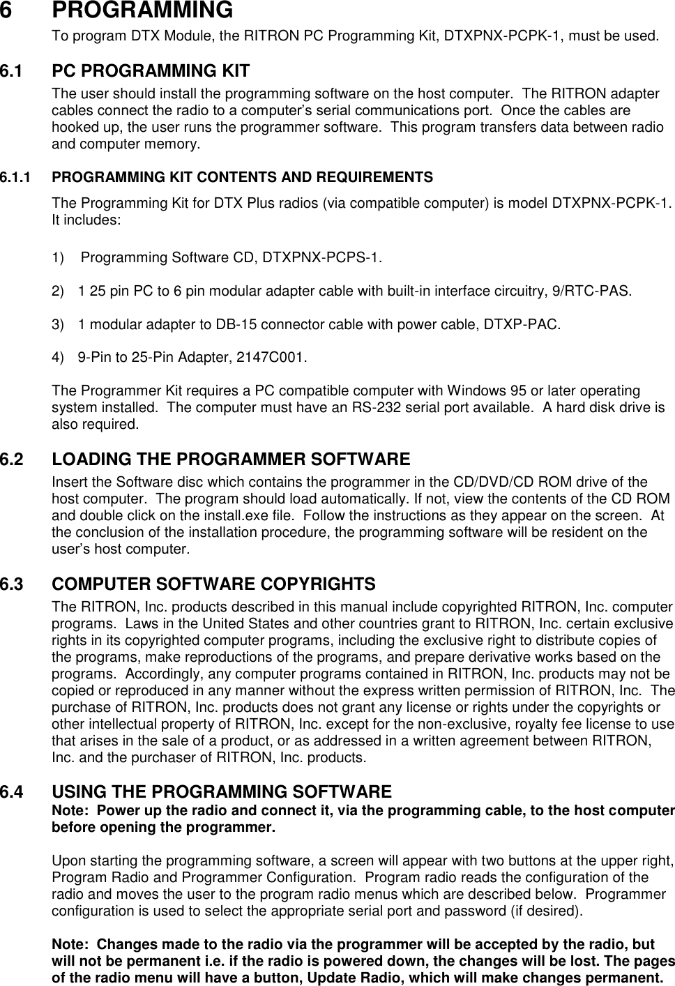 6  PROGRAMMING To program DTX Module, the RITRON PC Programming Kit, DTXPNX-PCPK-1, must be used.    6.1  PC PROGRAMMING KIT The user should install the programming software on the host computer.  The RITRON adapter cables connect the radio to a computer’s serial communications port.  Once the cables are hooked up, the user runs the programmer software.  This program transfers data between radio and computer memory.    6.1.1  PROGRAMMING KIT CONTENTS AND REQUIREMENTS The Programming Kit for DTX Plus radios (via compatible computer) is model DTXPNX-PCPK-1.  It includes:      1)    Programming Software CD, DTXPNX-PCPS-1.  2)  1 25 pin PC to 6 pin modular adapter cable with built-in interface circuitry, 9/RTC-PAS.  3)  1 modular adapter to DB-15 connector cable with power cable, DTXP-PAC.  4)  9-Pin to 25-Pin Adapter, 2147C001.  The Programmer Kit requires a PC compatible computer with Windows 95 or later operating system installed.  The computer must have an RS-232 serial port available.  A hard disk drive is also required.  6.2  LOADING THE PROGRAMMER SOFTWARE Insert the Software disc which contains the programmer in the CD/DVD/CD ROM drive of the host computer.  The program should load automatically. If not, view the contents of the CD ROM and double click on the install.exe file.  Follow the instructions as they appear on the screen.  At the conclusion of the installation procedure, the programming software will be resident on the user’s host computer.  6.3  COMPUTER SOFTWARE COPYRIGHTS The RITRON, Inc. products described in this manual include copyrighted RITRON, Inc. computer programs.  Laws in the United States and other countries grant to RITRON, Inc. certain exclusive rights in its copyrighted computer programs, including the exclusive right to distribute copies of the programs, make reproductions of the programs, and prepare derivative works based on the programs.  Accordingly, any computer programs contained in RITRON, Inc. products may not be copied or reproduced in any manner without the express written permission of RITRON, Inc.  The purchase of RITRON, Inc. products does not grant any license or rights under the copyrights or other intellectual property of RITRON, Inc. except for the non-exclusive, royalty fee license to use that arises in the sale of a product, or as addressed in a written agreement between RITRON, Inc. and the purchaser of RITRON, Inc. products.  6.4  USING THE PROGRAMMING SOFTWARE Note:  Power up the radio and connect it, via the programming cable, to the host computer before opening the programmer.  Upon starting the programming software, a screen will appear with two buttons at the upper right, Program Radio and Programmer Configuration.  Program radio reads the configuration of the radio and moves the user to the program radio menus which are described below.  Programmer configuration is used to select the appropriate serial port and password (if desired).    Note:  Changes made to the radio via the programmer will be accepted by the radio, but will not be permanent i.e. if the radio is powered down, the changes will be lost. The pages of the radio menu will have a button, Update Radio, which will make changes permanent.   