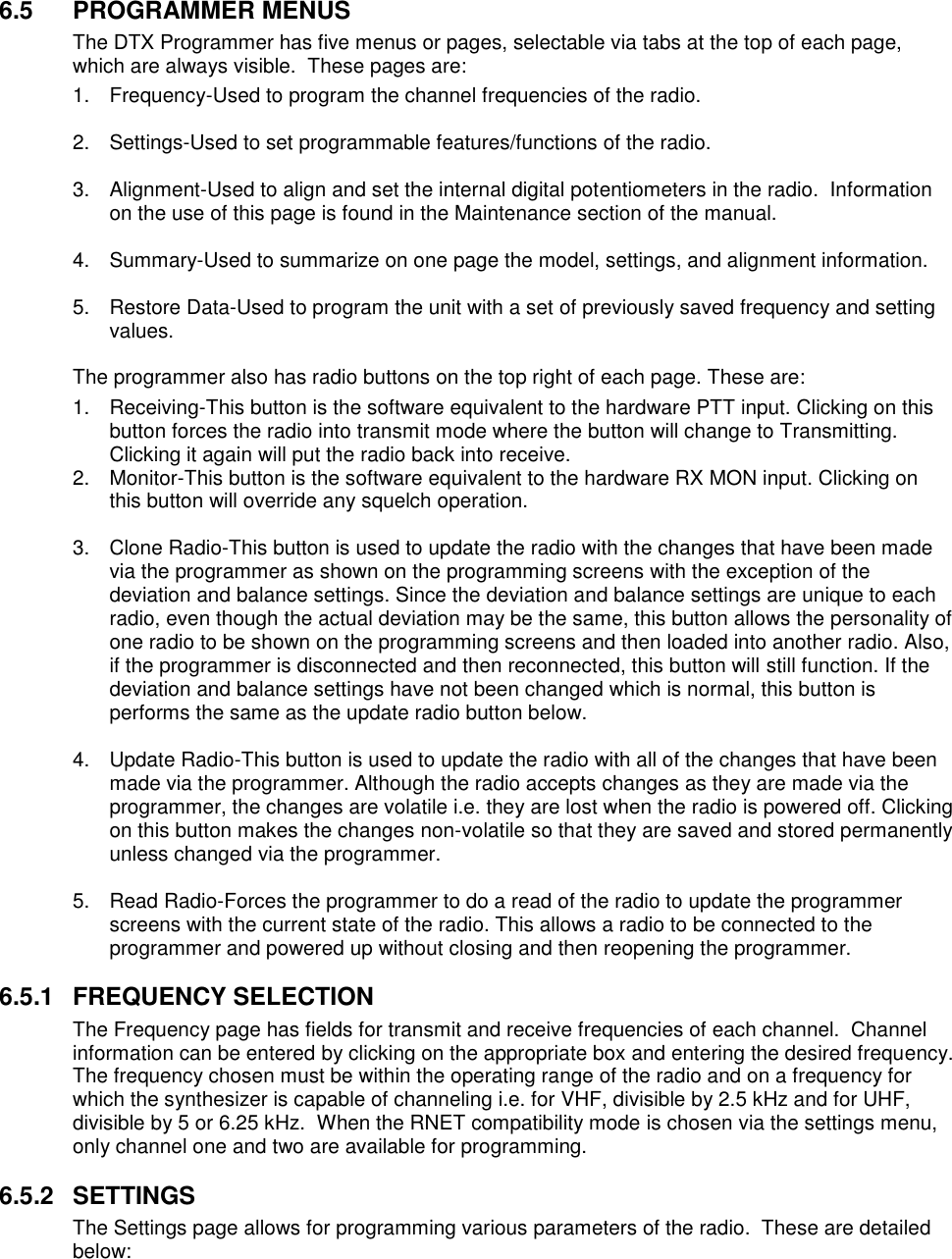    6.5  PROGRAMMER MENUS The DTX Programmer has five menus or pages, selectable via tabs at the top of each page, which are always visible.  These pages are: 1.  Frequency-Used to program the channel frequencies of the radio.  2.  Settings-Used to set programmable features/functions of the radio.  3.  Alignment-Used to align and set the internal digital potentiometers in the radio.  Information on the use of this page is found in the Maintenance section of the manual.  4.  Summary-Used to summarize on one page the model, settings, and alignment information.  5.  Restore Data-Used to program the unit with a set of previously saved frequency and setting values.  The programmer also has radio buttons on the top right of each page. These are: 1.  Receiving-This button is the software equivalent to the hardware PTT input. Clicking on this button forces the radio into transmit mode where the button will change to Transmitting. Clicking it again will put the radio back into receive.  2.  Monitor-This button is the software equivalent to the hardware RX MON input. Clicking on this button will override any squelch operation.  3.  Clone Radio-This button is used to update the radio with the changes that have been made via the programmer as shown on the programming screens with the exception of the deviation and balance settings. Since the deviation and balance settings are unique to each radio, even though the actual deviation may be the same, this button allows the personality of one radio to be shown on the programming screens and then loaded into another radio. Also, if the programmer is disconnected and then reconnected, this button will still function. If the deviation and balance settings have not been changed which is normal, this button is performs the same as the update radio button below.  4.  Update Radio-This button is used to update the radio with all of the changes that have been made via the programmer. Although the radio accepts changes as they are made via the programmer, the changes are volatile i.e. they are lost when the radio is powered off. Clicking on this button makes the changes non-volatile so that they are saved and stored permanently unless changed via the programmer.  5.  Read Radio-Forces the programmer to do a read of the radio to update the programmer screens with the current state of the radio. This allows a radio to be connected to the programmer and powered up without closing and then reopening the programmer.  6.5.1  FREQUENCY SELECTION The Frequency page has fields for transmit and receive frequencies of each channel.  Channel information can be entered by clicking on the appropriate box and entering the desired frequency.  The frequency chosen must be within the operating range of the radio and on a frequency for which the synthesizer is capable of channeling i.e. for VHF, divisible by 2.5 kHz and for UHF, divisible by 5 or 6.25 kHz.  When the RNET compatibility mode is chosen via the settings menu, only channel one and two are available for programming.    6.5.2  SETTINGS The Settings page allows for programming various parameters of the radio.  These are detailed below:    