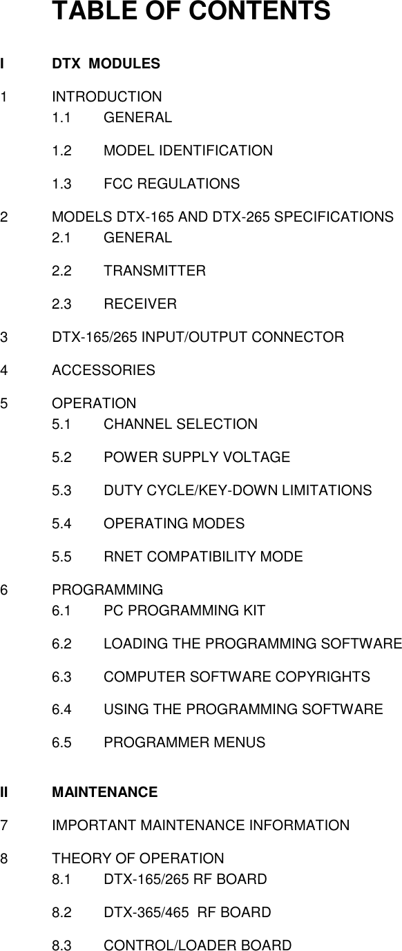 TABLE OF CONTENTS  I  DTX  MODULES  1  INTRODUCTION 1.1  GENERAL  1.2  MODEL IDENTIFICATION  1.3  FCC REGULATIONS   2  MODELS DTX-165 AND DTX-265 SPECIFICATIONS 2.1  GENERAL  2.2  TRANSMITTER  2.3  RECEIVER    3  DTX-165/265 INPUT/OUTPUT CONNECTOR  4  ACCESSORIES  5  OPERATION 5.1  CHANNEL SELECTION  5.2  POWER SUPPLY VOLTAGE  5.3  DUTY CYCLE/KEY-DOWN LIMITATIONS  5.4  OPERATING MODES  5.5  RNET COMPATIBILITY MODE  6  PROGRAMMING 6.1  PC PROGRAMMING KIT  6.2  LOADING THE PROGRAMMING SOFTWARE  6.3  COMPUTER SOFTWARE COPYRIGHTS  6.4  USING THE PROGRAMMING SOFTWARE  6.5  PROGRAMMER MENUS   II  MAINTENANCE  7  IMPORTANT MAINTENANCE INFORMATION  8  THEORY OF OPERATION 8.1  DTX-165/265 RF BOARD  8.2  DTX-365/465  RF BOARD  8.3  CONTROL/LOADER BOARD     