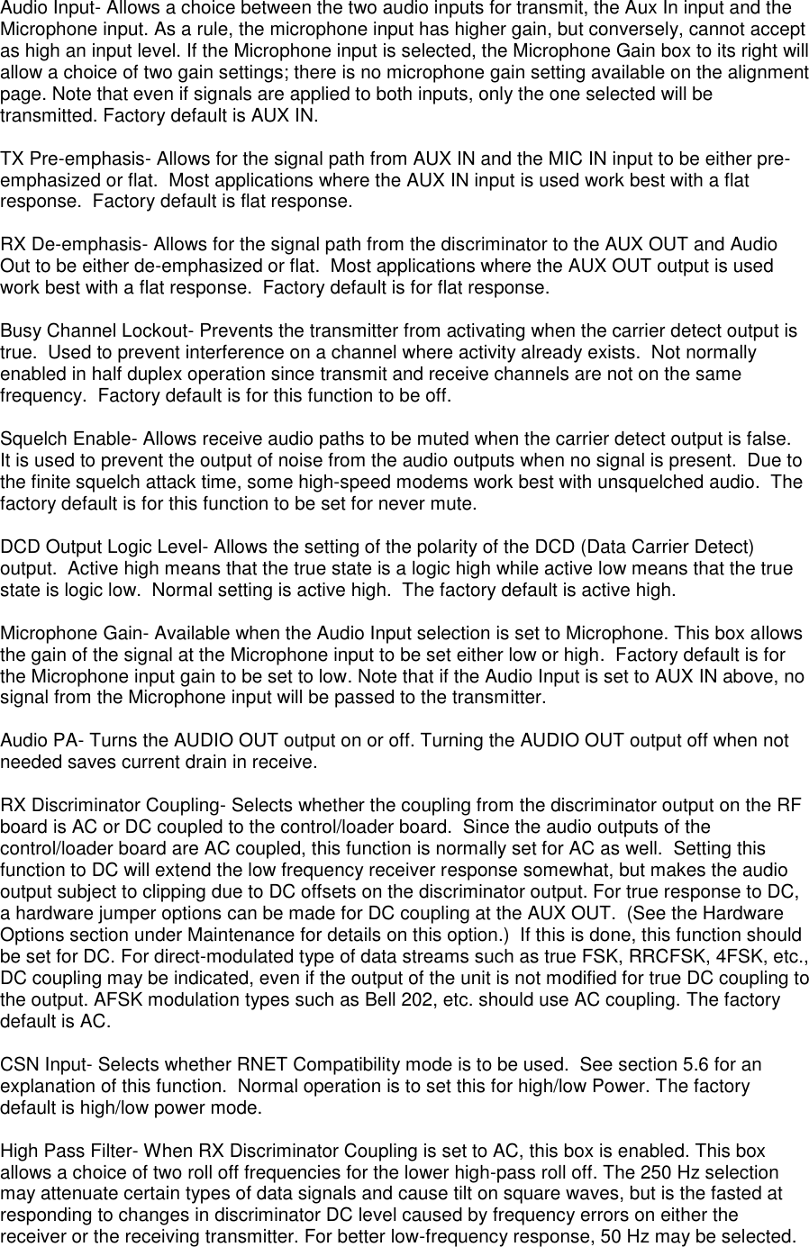 Audio Input- Allows a choice between the two audio inputs for transmit, the Aux In input and the Microphone input. As a rule, the microphone input has higher gain, but conversely, cannot accept as high an input level. If the Microphone input is selected, the Microphone Gain box to its right will allow a choice of two gain settings; there is no microphone gain setting available on the alignment page. Note that even if signals are applied to both inputs, only the one selected will be transmitted. Factory default is AUX IN.  TX Pre-emphasis- Allows for the signal path from AUX IN and the MIC IN input to be either pre-emphasized or flat.  Most applications where the AUX IN input is used work best with a flat response.  Factory default is flat response.  RX De-emphasis- Allows for the signal path from the discriminator to the AUX OUT and Audio Out to be either de-emphasized or flat.  Most applications where the AUX OUT output is used work best with a flat response.  Factory default is for flat response.  Busy Channel Lockout- Prevents the transmitter from activating when the carrier detect output is true.  Used to prevent interference on a channel where activity already exists.  Not normally enabled in half duplex operation since transmit and receive channels are not on the same frequency.  Factory default is for this function to be off.  Squelch Enable- Allows receive audio paths to be muted when the carrier detect output is false.  It is used to prevent the output of noise from the audio outputs when no signal is present.  Due to the finite squelch attack time, some high-speed modems work best with unsquelched audio.  The factory default is for this function to be set for never mute.  DCD Output Logic Level- Allows the setting of the polarity of the DCD (Data Carrier Detect) output.  Active high means that the true state is a logic high while active low means that the true state is logic low.  Normal setting is active high.  The factory default is active high.  Microphone Gain- Available when the Audio Input selection is set to Microphone. This box allows the gain of the signal at the Microphone input to be set either low or high.  Factory default is for the Microphone input gain to be set to low. Note that if the Audio Input is set to AUX IN above, no signal from the Microphone input will be passed to the transmitter.  Audio PA- Turns the AUDIO OUT output on or off. Turning the AUDIO OUT output off when not needed saves current drain in receive.  RX Discriminator Coupling- Selects whether the coupling from the discriminator output on the RF board is AC or DC coupled to the control/loader board.  Since the audio outputs of the control/loader board are AC coupled, this function is normally set for AC as well.  Setting this function to DC will extend the low frequency receiver response somewhat, but makes the audio output subject to clipping due to DC offsets on the discriminator output. For true response to DC, a hardware jumper options can be made for DC coupling at the AUX OUT.  (See the Hardware Options section under Maintenance for details on this option.)  If this is done, this function should be set for DC. For direct-modulated type of data streams such as true FSK, RRCFSK, 4FSK, etc., DC coupling may be indicated, even if the output of the unit is not modified for true DC coupling to the output. AFSK modulation types such as Bell 202, etc. should use AC coupling. The factory default is AC.  CSN Input- Selects whether RNET Compatibility mode is to be used.  See section 5.6 for an explanation of this function.  Normal operation is to set this for high/low Power. The factory default is high/low power mode.  High Pass Filter- When RX Discriminator Coupling is set to AC, this box is enabled. This box allows a choice of two roll off frequencies for the lower high-pass roll off. The 250 Hz selection may attenuate certain types of data signals and cause tilt on square waves, but is the fasted at responding to changes in discriminator DC level caused by frequency errors on either the receiver or the receiving transmitter. For better low-frequency response, 50 Hz may be selected.   