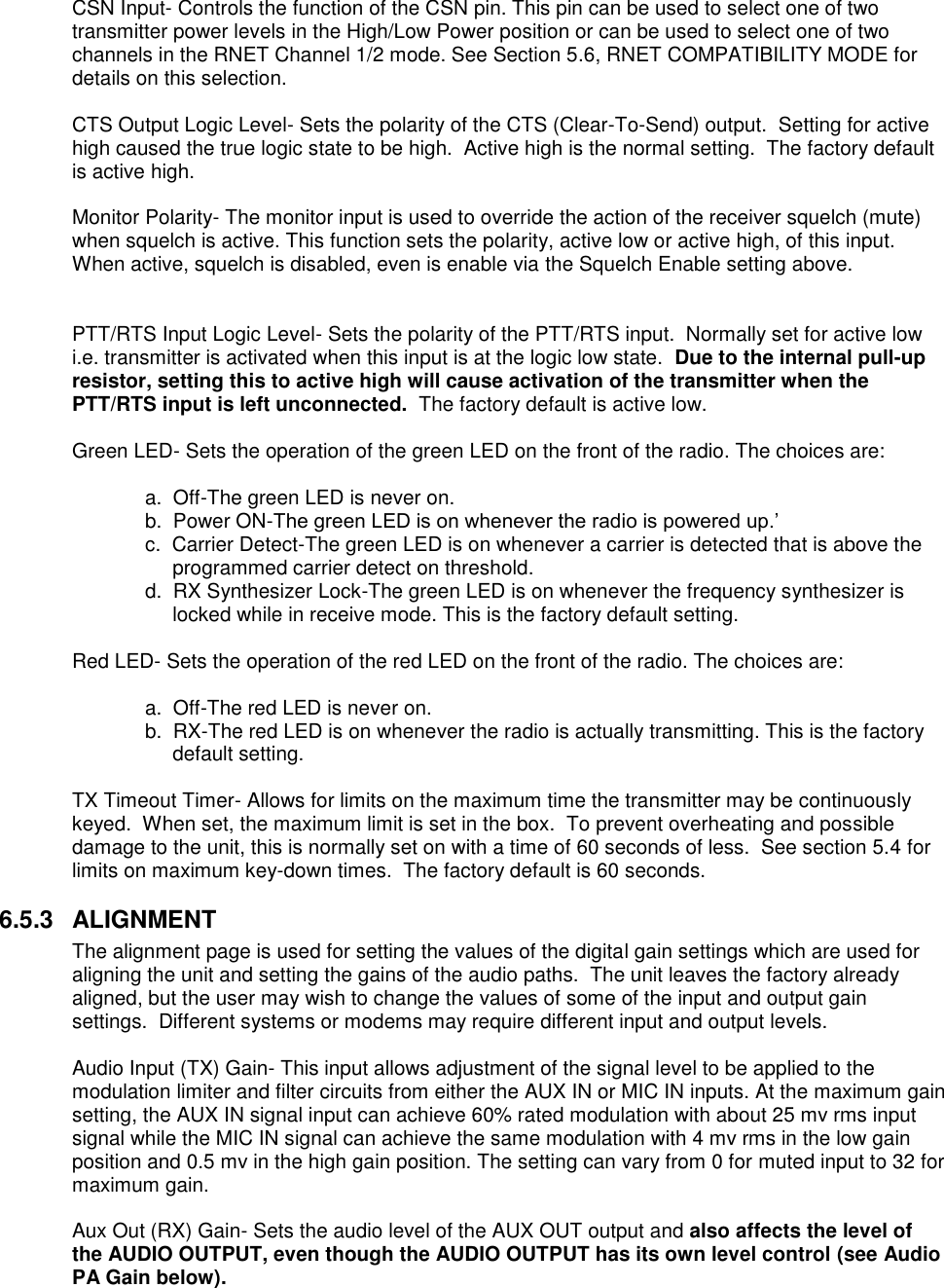 CSN Input- Controls the function of the CSN pin. This pin can be used to select one of two transmitter power levels in the High/Low Power position or can be used to select one of two channels in the RNET Channel 1/2 mode. See Section 5.6, RNET COMPATIBILITY MODE for details on this selection.  CTS Output Logic Level- Sets the polarity of the CTS (Clear-To-Send) output.  Setting for active high caused the true logic state to be high.  Active high is the normal setting.  The factory default is active high.  Monitor Polarity- The monitor input is used to override the action of the receiver squelch (mute) when squelch is active. This function sets the polarity, active low or active high, of this input. When active, squelch is disabled, even is enable via the Squelch Enable setting above.   PTT/RTS Input Logic Level- Sets the polarity of the PTT/RTS input.  Normally set for active low i.e. transmitter is activated when this input is at the logic low state.  Due to the internal pull-up resistor, setting this to active high will cause activation of the transmitter when the PTT/RTS input is left unconnected.  The factory default is active low.  Green LED- Sets the operation of the green LED on the front of the radio. The choices are:    a.  Off-The green LED is never on.   b.  Power ON-The green LED is on whenever the radio is powered up.’ c.  Carrier Detect-The green LED is on whenever a carrier is detected that is above the programmed carrier detect on threshold. d.  RX Synthesizer Lock-The green LED is on whenever the frequency synthesizer is locked while in receive mode. This is the factory default setting.    Red LED- Sets the operation of the red LED on the front of the radio. The choices are:      a.  Off-The red LED is never on. b.  RX-The red LED is on whenever the radio is actually transmitting. This is the factory default setting.  TX Timeout Timer- Allows for limits on the maximum time the transmitter may be continuously keyed.  When set, the maximum limit is set in the box.  To prevent overheating and possible damage to the unit, this is normally set on with a time of 60 seconds of less.  See section 5.4 for limits on maximum key-down times.  The factory default is 60 seconds.  6.5.3  ALIGNMENT The alignment page is used for setting the values of the digital gain settings which are used for aligning the unit and setting the gains of the audio paths.  The unit leaves the factory already aligned, but the user may wish to change the values of some of the input and output gain settings.  Different systems or modems may require different input and output levels.    Audio Input (TX) Gain- This input allows adjustment of the signal level to be applied to the modulation limiter and filter circuits from either the AUX IN or MIC IN inputs. At the maximum gain setting, the AUX IN signal input can achieve 60% rated modulation with about 25 mv rms input signal while the MIC IN signal can achieve the same modulation with 4 mv rms in the low gain position and 0.5 mv in the high gain position. The setting can vary from 0 for muted input to 32 for maximum gain.   Aux Out (RX) Gain- Sets the audio level of the AUX OUT output and also affects the level of the AUDIO OUTPUT, even though the AUDIO OUTPUT has its own level control (see Audio PA Gain below).       