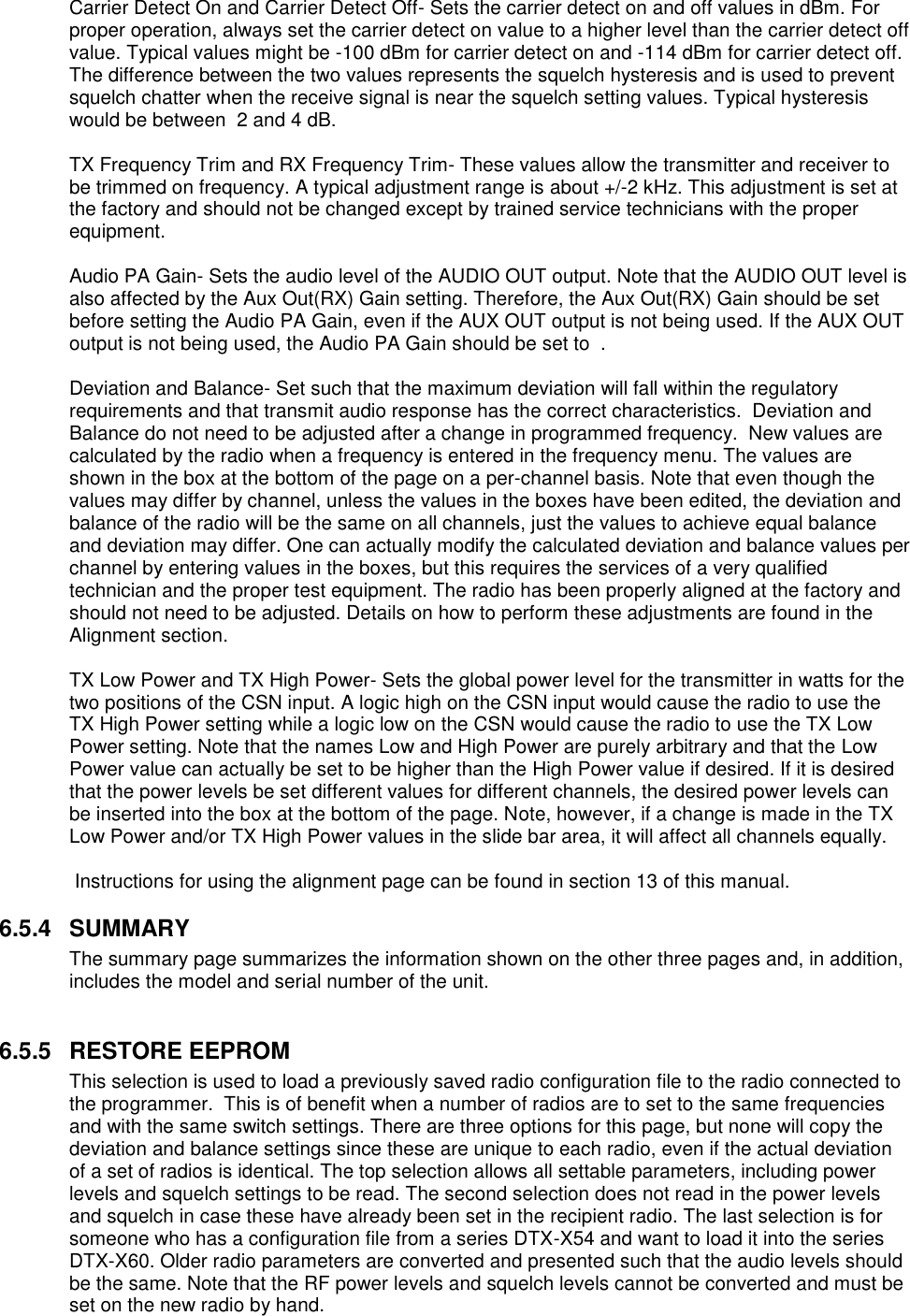 Carrier Detect On and Carrier Detect Off- Sets the carrier detect on and off values in dBm. For proper operation, always set the carrier detect on value to a higher level than the carrier detect off value. Typical values might be -100 dBm for carrier detect on and -114 dBm for carrier detect off. The difference between the two values represents the squelch hysteresis and is used to prevent squelch chatter when the receive signal is near the squelch setting values. Typical hysteresis would be between  2 and 4 dB.   TX Frequency Trim and RX Frequency Trim- These values allow the transmitter and receiver to be trimmed on frequency. A typical adjustment range is about +/-2 kHz. This adjustment is set at the factory and should not be changed except by trained service technicians with the proper equipment.  Audio PA Gain- Sets the audio level of the AUDIO OUT output. Note that the AUDIO OUT level is also affected by the Aux Out(RX) Gain setting. Therefore, the Aux Out(RX) Gain should be set before setting the Audio PA Gain, even if the AUX OUT output is not being used. If the AUX OUT output is not being used, the Audio PA Gain should be set to  .   Deviation and Balance- Set such that the maximum deviation will fall within the regulatory requirements and that transmit audio response has the correct characteristics.  Deviation and Balance do not need to be adjusted after a change in programmed frequency.  New values are calculated by the radio when a frequency is entered in the frequency menu. The values are shown in the box at the bottom of the page on a per-channel basis. Note that even though the values may differ by channel, unless the values in the boxes have been edited, the deviation and balance of the radio will be the same on all channels, just the values to achieve equal balance and deviation may differ. One can actually modify the calculated deviation and balance values per channel by entering values in the boxes, but this requires the services of a very qualified technician and the proper test equipment. The radio has been properly aligned at the factory and should not need to be adjusted. Details on how to perform these adjustments are found in the Alignment section.  TX Low Power and TX High Power- Sets the global power level for the transmitter in watts for the two positions of the CSN input. A logic high on the CSN input would cause the radio to use the TX High Power setting while a logic low on the CSN would cause the radio to use the TX Low Power setting. Note that the names Low and High Power are purely arbitrary and that the Low Power value can actually be set to be higher than the High Power value if desired. If it is desired that the power levels be set different values for different channels, the desired power levels can be inserted into the box at the bottom of the page. Note, however, if a change is made in the TX Low Power and/or TX High Power values in the slide bar area, it will affect all channels equally.   Instructions for using the alignment page can be found in section 13 of this manual.  6.5.4  SUMMARY The summary page summarizes the information shown on the other three pages and, in addition, includes the model and serial number of the unit.   6.5.5  RESTORE EEPROM This selection is used to load a previously saved radio configuration file to the radio connected to the programmer.  This is of benefit when a number of radios are to set to the same frequencies and with the same switch settings. There are three options for this page, but none will copy the deviation and balance settings since these are unique to each radio, even if the actual deviation of a set of radios is identical. The top selection allows all settable parameters, including power levels and squelch settings to be read. The second selection does not read in the power levels and squelch in case these have already been set in the recipient radio. The last selection is for someone who has a configuration file from a series DTX-X54 and want to load it into the series DTX-X60. Older radio parameters are converted and presented such that the audio levels should be the same. Note that the RF power levels and squelch levels cannot be converted and must be set on the new radio by hand.    