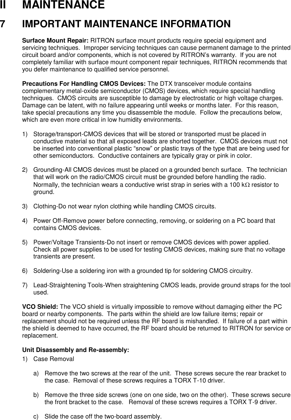 II  MAINTENANCE  7  IMPORTANT MAINTENANCE INFORMATION  Surface Mount Repair: RITRON surface mount products require special equipment and servicing techniques.  Improper servicing techniques can cause permanent damage to the printed circuit board and/or components, which is not covered by RITRON’s warranty.  If you are not completely familiar with surface mount component repair techniques, RITRON recommends that you defer maintenance to qualified service personnel.  Precautions For Handling CMOS Devices: The DTX transceiver module contains complementary metal-oxide semiconductor (CMOS) devices, which require special handling techniques.  CMOS circuits are susceptible to damage by electrostatic or high voltage charges.  Damage can be latent, with no failure appearing until weeks or months later.  For this reason, take special precautions any time you disassemble the module.  Follow the precautions below, which are even more critical in low humidity environments.  1)  Storage/transport-CMOS devices that will be stored or transported must be placed in conductive material so that all exposed leads are shorted together.  CMOS devices must not be inserted into conventional plastic “snow” or plastic trays of the type that are being used for other semiconductors.  Conductive containers are typically gray or pink in color.  2)  Grounding-All CMOS devices must be placed on a grounded bench surface.  The technician that will work on the radio/CMOS circuit must be grounded before handling the radio.  Normally, the technician wears a conductive wrist strap in series with a 100 k resistor to ground.  3)  Clothing-Do not wear nylon clothing while handling CMOS circuits.  4)  Power Off-Remove power before connecting, removing, or soldering on a PC board that contains CMOS devices.  5)  Power/Voltage Transients-Do not insert or remove CMOS devices with power applied.  Check all power supplies to be used for testing CMOS devices, making sure that no voltage transients are present.  6)  Soldering-Use a soldering iron with a grounded tip for soldering CMOS circuitry.  7) Lead-Straightening Tools-When straightening CMOS leads, provide ground straps for the tool used.  VCO Shield: The VCO shield is virtually impossible to remove without damaging either the PC board or nearby components.  The parts within the shield are low failure items; repair or replacement should not be required unless the RF board is mishandled.  If failure of a part within the shield is deemed to have occurred, the RF board should be returned to RITRON for service or replacement.  Unit Disassembly and Re-assembly: 1)  Case Removal  a)  Remove the two screws at the rear of the unit.  These screws secure the rear bracket to the case.  Removal of these screws requires a TORX T-10 driver.  b)  Remove the three side screws (one on one side, two on the other).  These screws secure the front bracket to the case.   Removal of these screws requires a TORX T-9 driver.  c)  Slide the case off the two-board assembly.    