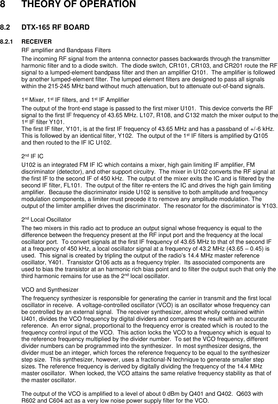 8  THEORY OF OPERATION   8.2  DTX-165 RF BOARD        8.2.1  RECEIVER   RF amplifier and Bandpass Filters The incoming RF signal from the antenna connector passes backwards through the transmitter harmonic filter and to a diode switch.  The diode switch, CR101, CR103, and CR201 route the RF signal to a lumped-element bandpass filter and then an amplifier Q101.  The amplifier is followed by another lumped-element filter. The lumped element filters are designed to pass all signals within the 215-245 MHz band without much attenuation, but to attenuate out-of-band signals.     1st Mixer, 1st IF filters, and 1st IF Amplifier The output of the front-end stage is passed to the first mixer U101.  This device converts the RF signal to the first IF frequency of 43.65 MHz. L107, R108, and C132 match the mixer output to the 1st IF filter Y101. The first IF filter, Y101, is at the first IF frequency of 43.65 MHz and has a passband of +/-6 kHz.  This is followed by an identical filter, Y102.  The output of the 1st IF filters is amplified by Q105 and then routed to the IF IC U102.       2nd IF IC U102 is an integrated FM IF IC which contains a mixer, high gain limiting IF amplifier, FM discriminator (detector), and other support circuitry.  The mixer in U102 converts the RF signal at the first IF to the second IF of 450 kHz.  The output of the mixer exits the IC and is filtered by the second IF filter, FL101.  The output of the filter re-enters the IC and drives the high gain limiting amplifier.  Because the discriminator inside U102 is sensitive to both amplitude and frequency modulation components, a limiter must precede it to remove any amplitude modulation. The output of the limiter amplifier drives the discriminator.  The resonator for the discriminator is Y103.     2nd Local Oscillator The two mixers in this radio act to produce an output signal whose frequency is equal to the difference between the frequency present at the RF input port and the frequency at the local oscillator port.  To convert signals at the first IF frequency of 43.65 MHz to that of the second IF at a frequency of 450 kHz, a local oscillator signal at a frequency of 43.2 MHz (43.65 – 0.45) is used.  This signal is created by tripling the output of the radio’s 14.4 MHz master reference oscillator, Y401.  Transistor Q106 acts as a frequency tripler.  Its associated components are used to bias the transistor at an harmonic rich bias point and to filter the output such that only the third harmonic remains for use as the 2nd local oscillator.     VCO and Synthesizer The frequency synthesizer is responsible for generating the carrier in transmit and the first local oscillator in receive.  A voltage-controlled oscillator (VCO) is an oscillator whose frequency can be controlled by an external signal.  The receiver synthesizer, almost wholly contained within U401, divides the VCO frequency by digital dividers and compares the result with an accurate reference.  An error signal, proportional to the frequency error is created which is routed to the frequency control input of the VCO.  This action locks the VCO to a frequency which is equal to the reference frequency multiplied by the divider number.  To set the VCO frequency, different divider numbers can be programmed into the synthesizer.  In most synthesizer designs, the divider must be an integer, which forces the reference frequency to be equal to the synthesizer step size.  This synthesizer, however, uses a fractional-N technique to generate smaller step sizes. The reference frequency is derived by digitally dividing the frequency of the 14.4 MHz master oscillator.  When locked, the VCO attains the same relative frequency stability as that of the master oscillator.  The output of the VCO is amplified to a level of about 0 dBm by Q401 and Q402.  Q603 with R602 and C604 act as a very low noise power supply filter for the VCO.   