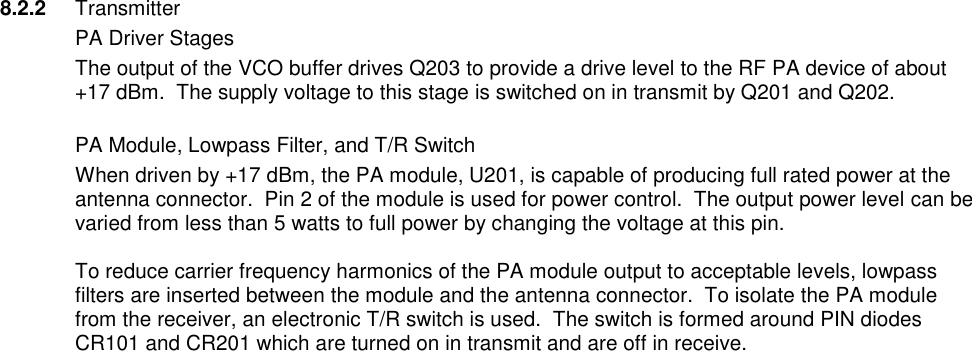 8.2.2 Transmitter   PA Driver Stages The output of the VCO buffer drives Q203 to provide a drive level to the RF PA device of about +17 dBm.  The supply voltage to this stage is switched on in transmit by Q201 and Q202.   PA Module, Lowpass Filter, and T/R Switch When driven by +17 dBm, the PA module, U201, is capable of producing full rated power at the antenna connector.  Pin 2 of the module is used for power control.  The output power level can be varied from less than 5 watts to full power by changing the voltage at this pin.    To reduce carrier frequency harmonics of the PA module output to acceptable levels, lowpass filters are inserted between the module and the antenna connector.  To isolate the PA module from the receiver, an electronic T/R switch is used.  The switch is formed around PIN diodes CR101 and CR201 which are turned on in transmit and are off in receive.                                          