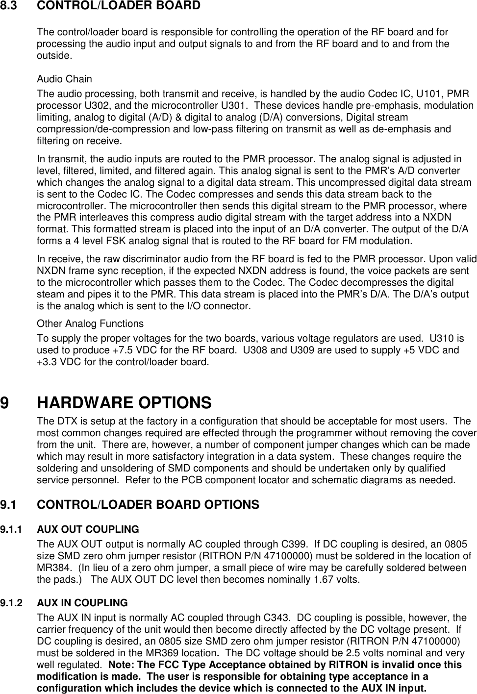 8.3  CONTROL/LOADER BOARD    The control/loader board is responsible for controlling the operation of the RF board and for processing the audio input and output signals to and from the RF board and to and from the outside.   Audio Chain The audio processing, both transmit and receive, is handled by the audio Codec IC, U101, PMR processor U302, and the microcontroller U301.  These devices handle pre-emphasis, modulation limiting, analog to digital (A/D) &amp; digital to analog (D/A) conversions, Digital stream compression/de-compression and low-pass filtering on transmit as well as de-emphasis and filtering on receive.   In transmit, the audio inputs are routed to the PMR processor. The analog signal is adjusted in level, filtered, limited, and filtered again. This analog signal is sent to the PMR’s A/D converter which changes the analog signal to a digital data stream. This uncompressed digital data stream is sent to the Codec IC. The Codec compresses and sends this data stream back to the microcontroller. The microcontroller then sends this digital stream to the PMR processor, where the PMR interleaves this compress audio digital stream with the target address into a NXDN format. This formatted stream is placed into the input of an D/A converter. The output of the D/A forms a 4 level FSK analog signal that is routed to the RF board for FM modulation. In receive, the raw discriminator audio from the RF board is fed to the PMR processor. Upon valid NXDN frame sync reception, if the expected NXDN address is found, the voice packets are sent to the microcontroller which passes them to the Codec. The Codec decompresses the digital steam and pipes it to the PMR. This data stream is placed into the PMR’s D/A. The D/A’s output is the analog which is sent to the I/O connector.  Other Analog Functions To supply the proper voltages for the two boards, various voltage regulators are used.  U310 is used to produce +7.5 VDC for the RF board.  U308 and U309 are used to supply +5 VDC and +3.3 VDC for the control/loader board.     9 HARDWARE OPTIONS The DTX is setup at the factory in a configuration that should be acceptable for most users.  The most common changes required are effected through the programmer without removing the cover from the unit.  There are, however, a number of component jumper changes which can be made which may result in more satisfactory integration in a data system.  These changes require the soldering and unsoldering of SMD components and should be undertaken only by qualified service personnel.  Refer to the PCB component locator and schematic diagrams as needed.  9.1  CONTROL/LOADER BOARD OPTIONS      9.1.1  AUX OUT COUPLING The AUX OUT output is normally AC coupled through C399.  If DC coupling is desired, an 0805 size SMD zero ohm jumper resistor (RITRON P/N 47100000) must be soldered in the location of MR384.  (In lieu of a zero ohm jumper, a small piece of wire may be carefully soldered between the pads.)   The AUX OUT DC level then becomes nominally 1.67 volts.  9.1.2  AUX IN COUPLING The AUX IN input is normally AC coupled through C343.  DC coupling is possible, however, the carrier frequency of the unit would then become directly affected by the DC voltage present.  If DC coupling is desired, an 0805 size SMD zero ohm jumper resistor (RITRON P/N 47100000) must be soldered in the MR369 location.  The DC voltage should be 2.5 volts nominal and very well regulated.  Note: The FCC Type Acceptance obtained by RITRON is invalid once this modification is made.  The user is responsible for obtaining type acceptance in a configuration which includes the device which is connected to the AUX IN input.  