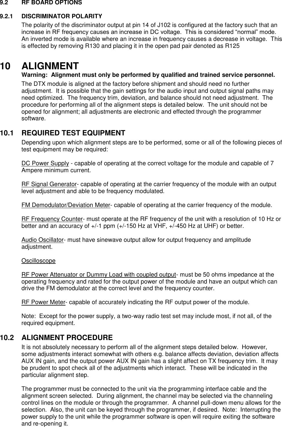 9.2  RF BOARD OPTIONS  9.2.1  DISCRIMINATOR POLARITY The polarity of the discriminator output at pin 14 of J102 is configured at the factory such that an increase in RF frequency causes an increase in DC voltage.  This is considered “normal” mode.  An inverted mode is available where an increase in frequency causes a decrease in voltage.  This is effected by removing R130 and placing it in the open pad pair denoted as R125  10  ALIGNMENT  Warning:  Alignment must only be performed by qualified and trained service personnel.   The DTX module is aligned at the factory before shipment and should need no further adjustment.  It is possible that the gain settings for the audio input and output signal paths may need optimized.  The frequency trim, deviation, and balance should not need adjustment.  The procedure for performing all of the alignment steps is detailed below.  The unit should not be opened for alignment; all adjustments are electronic and effected through the programmer software.     10.1  REQUIRED TEST EQUIPMENT Depending upon which alignment steps are to be performed, some or all of the following pieces of test equipment may be required:  DC Power Supply - capable of operating at the correct voltage for the module and capable of 7 Ampere minimum current.  RF Signal Generator- capable of operating at the carrier frequency of the module with an output level adjustment and able to be frequency modulated.  FM Demodulator/Deviation Meter- capable of operating at the carrier frequency of the module.  RF Frequency Counter- must operate at the RF frequency of the unit with a resolution of 10 Hz or better and an accuracy of +/-1 ppm (+/-150 Hz at VHF, +/-450 Hz at UHF) or better.  Audio Oscillator- must have sinewave output allow for output frequency and amplitude adjustment.  Oscilloscope  RF Power Attenuator or Dummy Load with coupled output- must be 50 ohms impedance at the operating frequency and rated for the output power of the module and have an output which can drive the FM demodulator at the correct level and the frequency counter.  RF Power Meter- capable of accurately indicating the RF output power of the module.  Note:  Except for the power supply, a two-way radio test set may include most, if not all, of the required equipment.  10.2  ALIGNMENT PROCEDURE It is not absolutely necessary to perform all of the alignment steps detailed below.  However, some adjustments interact somewhat with others e.g. balance affects deviation, deviation affects AUX IN gain, and the output power AUX IN gain has a slight affect on TX frequency trim.  It may be prudent to spot check all of the adjustments which interact.  These will be indicated in the particular alignment step.  The programmer must be connected to the unit via the programming interface cable and the alignment screen selected.  During alignment, the channel may be selected via the channeling control lines on the module or through the programmer.  A channel pull-down menu allows for the selection.  Also, the unit can be keyed through the programmer, if desired.  Note:  Interrupting the power supply to the unit while the programmer software is open will require exiting the software and re-opening it. 