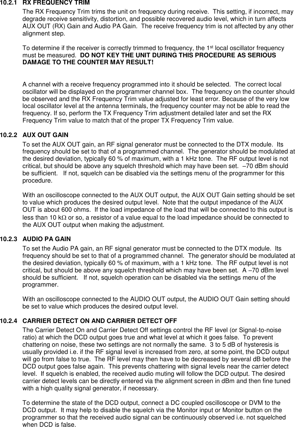  10.2.1  RX FREQUENCY TRIM  The RX Frequency Trim trims the unit on frequency during receive.  This setting, if incorrect, may degrade receive sensitivity, distortion, and possible recovered audio level, which in turn affects AUX OUT (RX) Gain and Audio PA Gain.  The receive frequency trim is not affected by any other alignment step.  To determine if the receiver is correctly trimmed to frequency, the 1st local oscillator frequency must be measured.  DO NOT KEY THE UNIT DURING THIS PROCEDURE AS SERIOUS DAMAGE TO THE COUNTER MAY RESULT!   A channel with a receive frequency programmed into it should be selected.  The correct local oscillator will be displayed on the programmer channel box.  The frequency on the counter should be observed and the RX Frequency Trim value adjusted for least error. Because of the very low local oscillator level at the antenna terminals, the frequency counter may not be able to read the frequency. If so, perform the TX Frequency Trim adjustment detailed later and set the RX Frequency Trim value to match that of the proper TX Frequency Trim value.   10.2.2  AUX OUT GAIN To set the AUX OUT gain, an RF signal generator must be connected to the DTX module.  Its frequency should be set to that of a programmed channel.  The generator should be modulated at the desired deviation, typically 60 % of maximum, with a 1 kHz tone.  The RF output level is not critical, but should be above any squelch threshold which may have been set.  –70 dBm should be sufficient.   If not, squelch can be disabled via the settings menu of the programmer for this procedure.  With an oscilloscope connected to the AUX OUT output, the AUX OUT Gain setting should be set to value which produces the desired output level.  Note that the output impedance of the AUX OUT is about 600 ohms.  If the load impedance of the load that will be connected to this output is less than 10 k or so, a resistor of a value equal to the load impedance should be connected to the AUX OUT output when making the adjustment.    10.2.3  AUDIO PA GAIN To set the Audio PA gain, an RF signal generator must be connected to the DTX module.  Its frequency should be set to that of a programmed channel.  The generator should be modulated at the desired deviation, typically 60 % of maximum, with a 1 kHz tone.  The RF output level is not critical, but should be above any squelch threshold which may have been set.  A –70 dBm level should be sufficient.   If not, squelch operation can be disabled via the settings menu of the programmer.  With an oscilloscope connected to the AUDIO OUT output, the AUDIO OUT Gain setting should be set to value which produces the desired output level.  10.2.4  CARRIER DETECT ON AND CARRIER DETECT OFF The Carrier Detect On and Carrier Detect Off settings control the RF level (or Signal-to-noise ratio) at which the DCD output goes true and what level at which it goes false.  To prevent chattering on noise, these two settings are not normally the same.  3 to 5 dB of hysteresis is usually provided i.e. if the RF signal level is increased from zero, at some point, the DCD output will go from false to true.  The RF level may then have to be decreased by several dB before the DCD output goes false again.  This prevents chattering with signal levels near the carrier detect level.  If squelch is enabled, the received audio muting will follow the DCD output. The desired carrier detect levels can be directly entered via the alignment screen in dBm and then fine tuned with a high quality signal generator, if necessary.    To determine the state of the DCD output, connect a DC coupled oscilloscope or DVM to the DCD output.  It may help to disable the squelch via the Monitor input or Monitor button on the programmer so that the received audio signal can be continuously observed i.e. not squelched when DCD is false.    