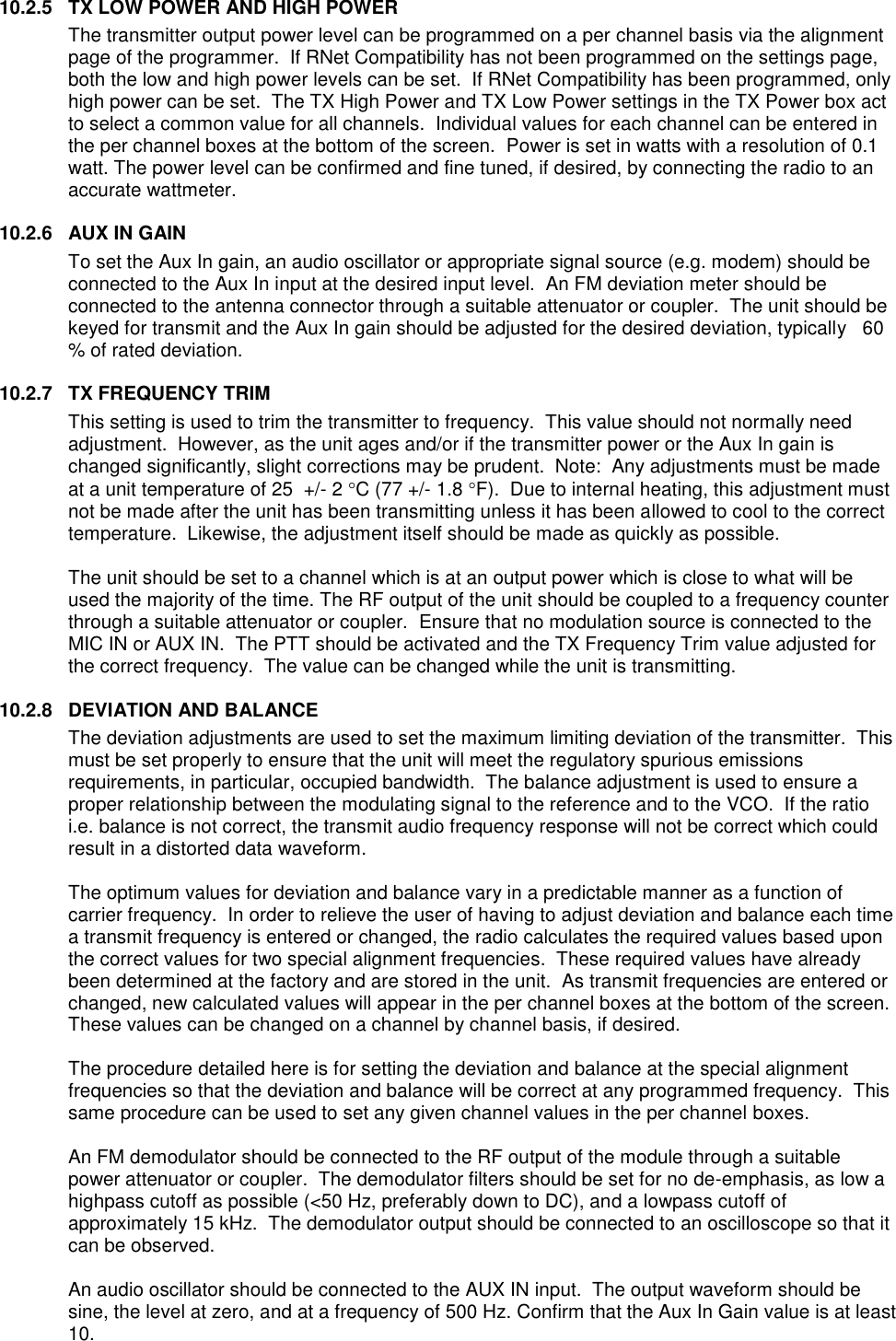 10.2.5  TX LOW POWER AND HIGH POWER The transmitter output power level can be programmed on a per channel basis via the alignment page of the programmer.  If RNet Compatibility has not been programmed on the settings page, both the low and high power levels can be set.  If RNet Compatibility has been programmed, only high power can be set.  The TX High Power and TX Low Power settings in the TX Power box act to select a common value for all channels.  Individual values for each channel can be entered in the per channel boxes at the bottom of the screen.  Power is set in watts with a resolution of 0.1 watt. The power level can be confirmed and fine tuned, if desired, by connecting the radio to an accurate wattmeter.  10.2.6  AUX IN GAIN To set the Aux In gain, an audio oscillator or appropriate signal source (e.g. modem) should be connected to the Aux In input at the desired input level.  An FM deviation meter should be connected to the antenna connector through a suitable attenuator or coupler.  The unit should be keyed for transmit and the Aux In gain should be adjusted for the desired deviation, typically   60 % of rated deviation.    10.2.7  TX FREQUENCY TRIM This setting is used to trim the transmitter to frequency.  This value should not normally need adjustment.  However, as the unit ages and/or if the transmitter power or the Aux In gain is changed significantly, slight corrections may be prudent.  Note:  Any adjustments must be made at a unit temperature of 25  +/- 2 C (77 +/- 1.8 F).  Due to internal heating, this adjustment must not be made after the unit has been transmitting unless it has been allowed to cool to the correct temperature.  Likewise, the adjustment itself should be made as quickly as possible.  The unit should be set to a channel which is at an output power which is close to what will be used the majority of the time. The RF output of the unit should be coupled to a frequency counter through a suitable attenuator or coupler.  Ensure that no modulation source is connected to the MIC IN or AUX IN.  The PTT should be activated and the TX Frequency Trim value adjusted for the correct frequency.  The value can be changed while the unit is transmitting.  10.2.8  DEVIATION AND BALANCE The deviation adjustments are used to set the maximum limiting deviation of the transmitter.  This must be set properly to ensure that the unit will meet the regulatory spurious emissions requirements, in particular, occupied bandwidth.  The balance adjustment is used to ensure a proper relationship between the modulating signal to the reference and to the VCO.  If the ratio i.e. balance is not correct, the transmit audio frequency response will not be correct which could result in a distorted data waveform.    The optimum values for deviation and balance vary in a predictable manner as a function of carrier frequency.  In order to relieve the user of having to adjust deviation and balance each time a transmit frequency is entered or changed, the radio calculates the required values based upon the correct values for two special alignment frequencies.  These required values have already been determined at the factory and are stored in the unit.  As transmit frequencies are entered or changed, new calculated values will appear in the per channel boxes at the bottom of the screen.   These values can be changed on a channel by channel basis, if desired.    The procedure detailed here is for setting the deviation and balance at the special alignment frequencies so that the deviation and balance will be correct at any programmed frequency.  This same procedure can be used to set any given channel values in the per channel boxes.  An FM demodulator should be connected to the RF output of the module through a suitable power attenuator or coupler.  The demodulator filters should be set for no de-emphasis, as low a highpass cutoff as possible (&lt;50 Hz, preferably down to DC), and a lowpass cutoff of approximately 15 kHz.  The demodulator output should be connected to an oscilloscope so that it can be observed.    An audio oscillator should be connected to the AUX IN input.  The output waveform should be sine, the level at zero, and at a frequency of 500 Hz. Confirm that the Aux In Gain value is at least 10.   