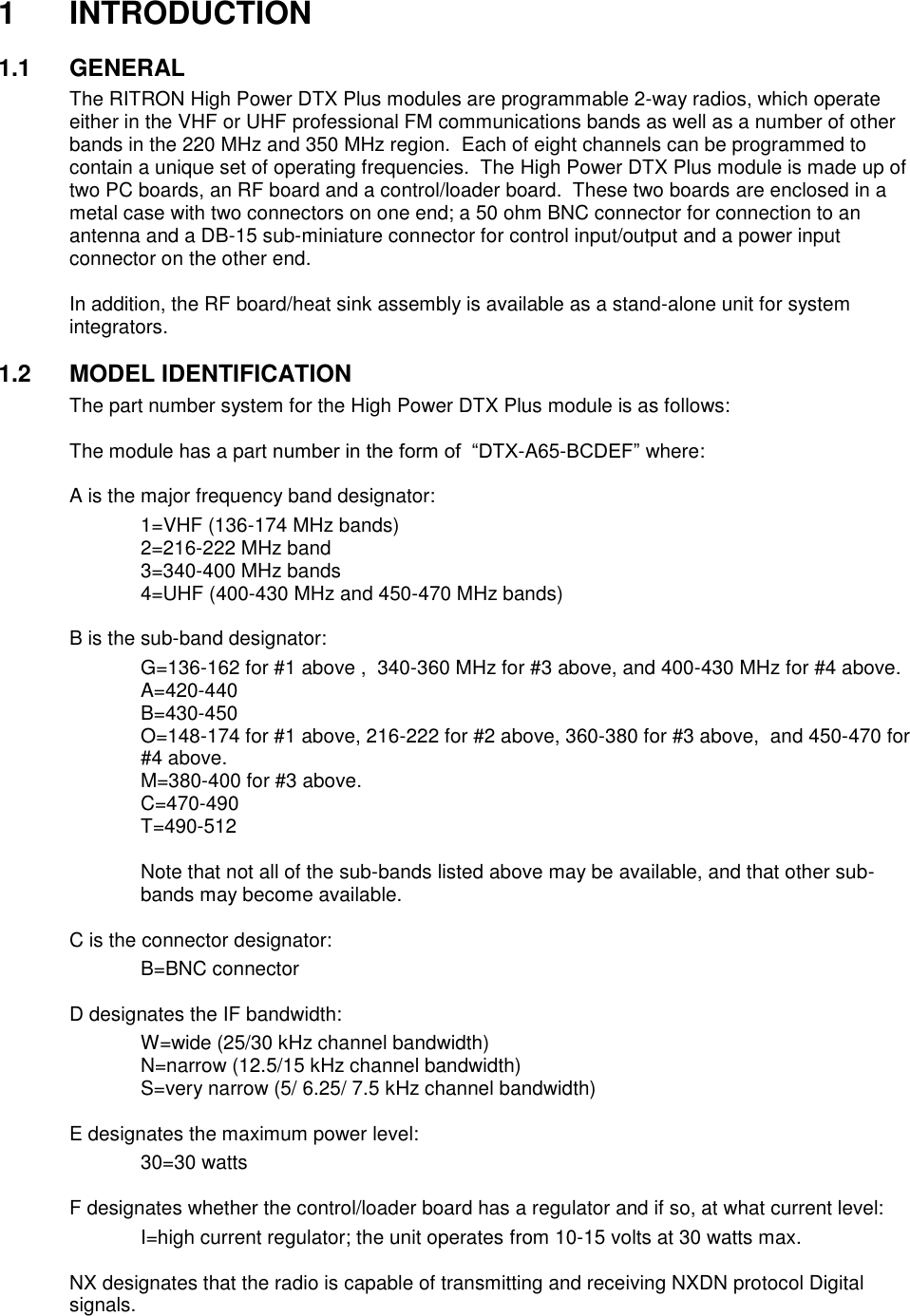 1  INTRODUCTION  1.1  GENERAL The RITRON High Power DTX Plus modules are programmable 2-way radios, which operate either in the VHF or UHF professional FM communications bands as well as a number of other bands in the 220 MHz and 350 MHz region.  Each of eight channels can be programmed to contain a unique set of operating frequencies.  The High Power DTX Plus module is made up of two PC boards, an RF board and a control/loader board.  These two boards are enclosed in a metal case with two connectors on one end; a 50 ohm BNC connector for connection to an antenna and a DB-15 sub-miniature connector for control input/output and a power input connector on the other end.  In addition, the RF board/heat sink assembly is available as a stand-alone unit for system integrators.    1.2  MODEL IDENTIFICATION The part number system for the High Power DTX Plus module is as follows:  The module has a part number in the form of  “DTX-A65-BCDEF” where:  A is the major frequency band designator:     1=VHF (136-174 MHz bands)     2=216-222 MHz band     3=340-400 MHz bands     4=UHF (400-430 MHz and 450-470 MHz bands)  B is the sub-band designator:     G=136-162 for #1 above ,  340-360 MHz for #3 above, and 400-430 MHz for #4 above.     A=420-440     B=430-450 O=148-174 for #1 above, 216-222 for #2 above, 360-380 for #3 above,  and 450-470 for #4 above.     M=380-400 for #3 above.     C=470-490     T=490-512     Note that not all of the sub-bands listed above may be available, and that other sub-bands may become available.  C is the connector designator:     B=BNC connector      D designates the IF bandwidth:     W=wide (25/30 kHz channel bandwidth)     N=narrow (12.5/15 kHz channel bandwidth)     S=very narrow (5/ 6.25/ 7.5 kHz channel bandwidth)    E designates the maximum power level:     30=30 watts      F designates whether the control/loader board has a regulator and if so, at what current level:     I=high current regulator; the unit operates from 10-15 volts at 30 watts max.  NX designates that the radio is capable of transmitting and receiving NXDN protocol Digital signals.   