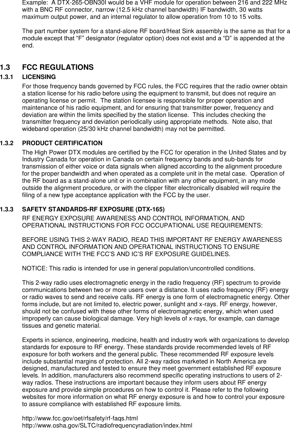 Example:  A DTX-265-OBN30I would be a VHF module for operation between 216 and 222 MHz with a BNC RF connector, narrow (12.5 kHz channel bandwidth) IF bandwidth, 30 watts maximum output power, and an internal regulator to allow operation from 10 to 15 volts.  The part number system for a stand-alone RF board/Heat Sink assembly is the same as that for a module except that “F” designator (regulator option) does not exist and a “D” is appended at the end.     1.3  FCC REGULATIONS 1.3.1 LICENSING For those frequency bands governed by FCC rules, the FCC requires that the radio owner obtain a station license for his radio before using the equipment to transmit, but does not require an operating license or permit.  The station licensee is responsible for proper operation and maintenance of his radio equipment, and for ensuring that transmitter power, frequency and deviation are within the limits specified by the station license.  This includes checking the transmitter frequency and deviation periodically using appropriate methods.  Note also, that wideband operation (25/30 kHz channel bandwidth) may not be permitted.  1.3.2 PRODUCT CERTIFICATION The High Power DTX modules are certified by the FCC for operation in the United States and by Industry Canada for operation in Canada on certain frequency bands and sub-bands for transmission of either voice or data signals when aligned according to the alignment procedure for the proper bandwidth and when operated as a complete unit in the metal case.  Operation of the RF board as a stand-alone unit or in combination with any other equipment, in any mode outside the alignment procedure, or with the clipper filter electronically disabled will require the filing of a new type acceptance application with the FCC by the user.  1.3.3 SAFETY STANDARDS-RF EXPOSURE (DTX-165) RF ENERGY EXPOSURE AWARENESS AND CONTROL INFORMATION, AND OPERATIONAL INSTRUCTIONS FOR FCC OCCUPATIONAL USE REQUIREMENTS:  BEFORE USING THIS 2-WAY RADIO, READ THIS IMPORTANT RF ENERGY AWARENESS AND CONTROL INFORMATION AND OPERATIONAL INSTRUCTIONS TO ENSURE COMPLIANCE WITH THE FCC’S AND IC’S RF EXPOSURE GUIDELINES.   NOTICE: This radio is intended for use in general population/uncontrolled conditions.   This 2-way radio uses electromagnetic energy in the radio frequency (RF) spectrum to provide communications between two or more users over a distance. It uses radio frequency (RF) energy or radio waves to send and receive calls. RF energy is one form of electromagnetic energy. Other forms include, but are not limited to, electric power, sunlight and x-rays. RF energy, however, should not be confused with these other forms of electromagnetic energy, which when used improperly can cause biological damage. Very high levels of x-rays, for example, can damage tissues and genetic material.   Experts in science, engineering, medicine, health and industry work with organizations to develop standards for exposure to RF energy. These standards provide recommended levels of RF exposure for both workers and the general public. These recommended RF exposure levels include substantial margins of protection. All 2-way radios marketed in North America are designed, manufactured and tested to ensure they meet government established RF exposure levels. In addition, manufacturers also recommend specific operating instructions to users of 2-way radios. These instructions are important because they inform users about RF energy exposure and provide simple procedures on how to control it. Please refer to the following websites for more information on what RF energy exposure is and how to control your exposure to assure compliance with established RF exposure limits.   http://www.fcc.gov/oet/rfsafety/rf-faqs.html  http://www.osha.gov/SLTC/radiofrequencyradiation/index.html   