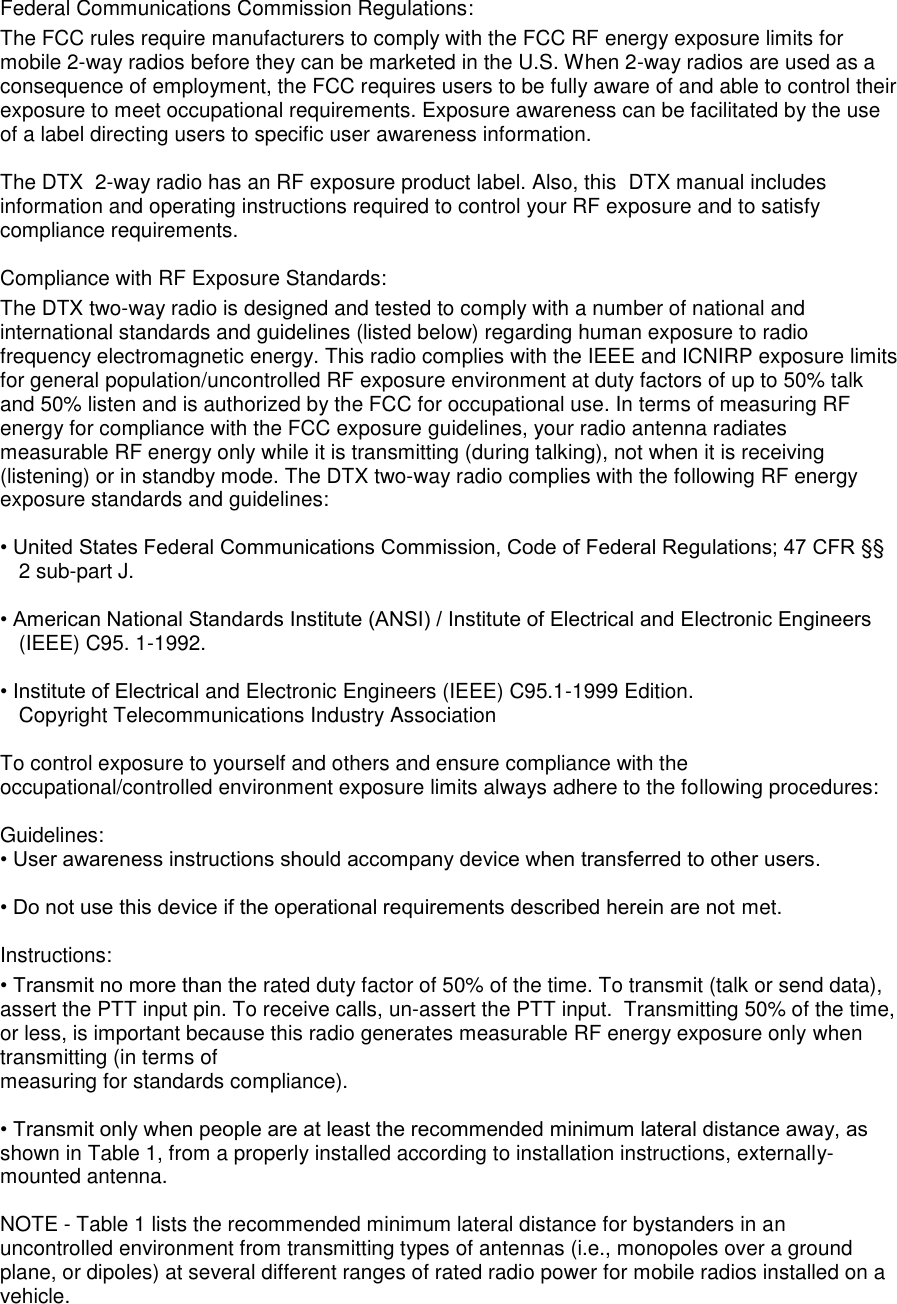  Federal Communications Commission Regulations:  The FCC rules require manufacturers to comply with the FCC RF energy exposure limits for mobile 2-way radios before they can be marketed in the U.S. When 2-way radios are used as a consequence of employment, the FCC requires users to be fully aware of and able to control their exposure to meet occupational requirements. Exposure awareness can be facilitated by the use of a label directing users to specific user awareness information.   The DTX  2-way radio has an RF exposure product label. Also, this  DTX manual includes information and operating instructions required to control your RF exposure and to satisfy compliance requirements.   Compliance with RF Exposure Standards:  The DTX two-way radio is designed and tested to comply with a number of national and international standards and guidelines (listed below) regarding human exposure to radio frequency electromagnetic energy. This radio complies with the IEEE and ICNIRP exposure limits for general population/uncontrolled RF exposure environment at duty factors of up to 50% talk and 50% listen and is authorized by the FCC for occupational use. In terms of measuring RF energy for compliance with the FCC exposure guidelines, your radio antenna radiates measurable RF energy only while it is transmitting (during talking), not when it is receiving (listening) or in standby mode. The DTX two-way radio complies with the following RF energy exposure standards and guidelines:   • United States Federal Communications Commission, Code of Federal Regulations; 47 CFR §§ 2 sub-part J.   • American National Standards Institute (ANSI) / Institute of Electrical and Electronic Engineers (IEEE) C95. 1-1992.   • Institute of Electrical and Electronic Engineers (IEEE) C95.1-1999 Edition.  Copyright Telecommunications Industry Association   To control exposure to yourself and others and ensure compliance with the occupational/controlled environment exposure limits always adhere to the following procedures:    Guidelines:  • User awareness instructions should accompany device when transferred to other users.   • Do not use this device if the operational requirements described herein are not met.   Instructions:  • Transmit no more than the rated duty factor of 50% of the time. To transmit (talk or send data), assert the PTT input pin. To receive calls, un-assert the PTT input.  Transmitting 50% of the time, or less, is important because this radio generates measurable RF energy exposure only when transmitting (in terms of  measuring for standards compliance).   • Transmit only when people are at least the recommended minimum lateral distance away, as shown in Table 1, from a properly installed according to installation instructions, externally-mounted antenna.   NOTE - Table 1 lists the recommended minimum lateral distance for bystanders in an uncontrolled environment from transmitting types of antennas (i.e., monopoles over a ground plane, or dipoles) at several different ranges of rated radio power for mobile radios installed on a vehicle.       