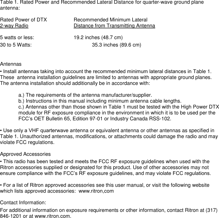 Table 1. Rated Power and Recommended Lateral Distance for quarter-wave ground plane antenna:  Rated Power of DTX    Recommended Minimum Lateral 2-way Radio       Distance from Transmitting Antenna  5 watts or less:      19.2 inches (48.7 cm)       30 to 5 Watts:                     35.3 inches (89.6 cm)     Antennas  • Install antennas taking into account the recommended minimum lateral distances in Table 1. These  antenna installation guidelines are limited to antennas with appropriate ground planes. The antenna installation should additionally be in accordance with:   a.) The requirements of the antenna manufacturer/supplier.  b.) Instructions in this manual including minimum antenna cable lengths.  c.) Antennas other than those shown in Table 1 must be tested with the High Power DTX module for RF exposure compliance in the environment in which it is to be used per the FCC’s OET Bulletin 65, Edition 97-01 or Industry Canada RSS-102.  • Use only a VHF quarterwave antenna or equivalent antenna or other antennas as specified in Table 1. Unauthorized antennas, modifications, or attachments could damage the radio and may violate FCC regulations.   Approved Accessories  • This radio has been tested and meets the FCC RF exposure guidelines when used with the Ritron accessories supplied or designated for this product. Use of other accessories may not ensure compliance with the FCC’s RF exposure guidelines, and may violate FCC regulations.   • For a list of Ritron approved accessories see this user manual, or visit the following website which lists approved accessories:  www.ritron,com  Contact Information: For additional information on exposure requirements or other information, contact Ritron at (317) 846-1201 or at www.ritron.com.  