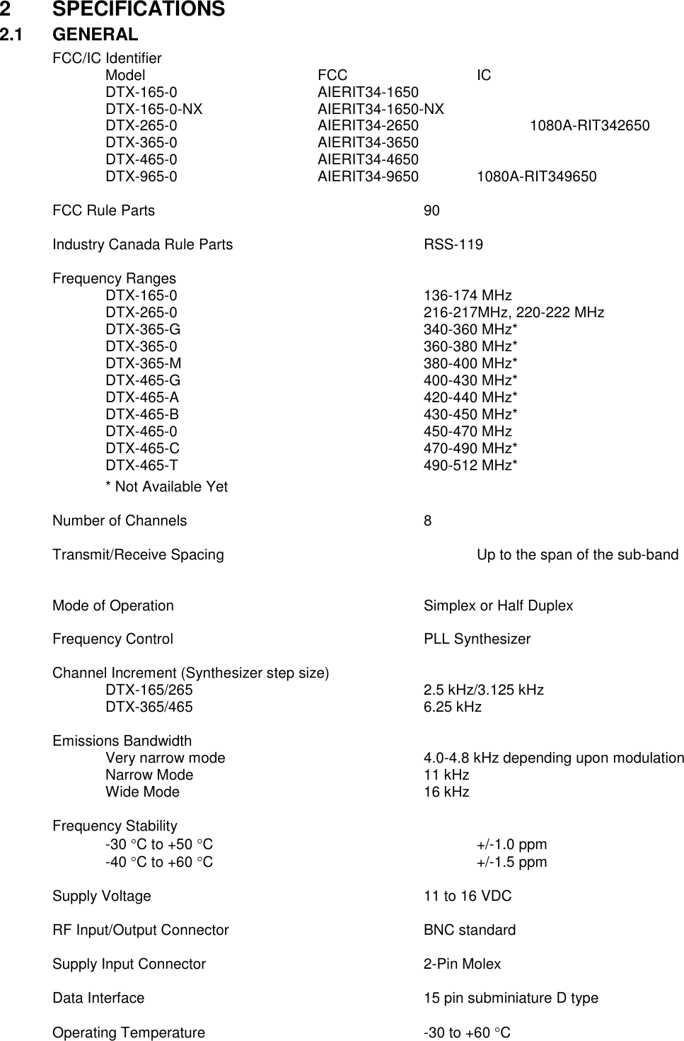 2  SPECIFICATIONS 2.1  GENERAL FCC/IC Identifier     Model        FCC      IC   DTX-165-0      AIERIT34-1650         DTX-165-0-NX      AIERIT34-1650-NX   DTX-265-0      AIERIT34-2650      1080A-RIT342650   DTX-365-0      AIERIT34-3650      DTX-465-0       AIERIT34-4650      DTX-965-0      AIERIT34-9650   1080A-RIT349650    FCC Rule Parts           90   Industry Canada Rule Parts        RSS-119    Frequency Ranges     DTX-165-0          136-174 MHz   DTX-265-0          216-217MHz, 220-222 MHz   DTX-365-G          340-360 MHz*   DTX-365-0          360-380 MHz*   DTX-365-M          380-400 MHz*   DTX-465-G          400-430 MHz*   DTX-465-A          420-440 MHz*   DTX-465-B          430-450 MHz*     DTX-465-0          450-470 MHz     DTX-465-C          470-490 MHz*     DTX-465-T          490-512 MHz*   * Not Available Yet  Number of Channels          8  Transmit/Receive Spacing          Up to the span of the sub-band     Mode of Operation          Simplex or Half Duplex      Frequency Control          PLL Synthesizer  Channel Increment (Synthesizer step size)       DTX-165/265          2.5 kHz/3.125 kHz   DTX-365/465          6.25 kHz  Emissions Bandwidth  Very narrow mode        4.0-4.8 kHz depending upon modulation Narrow Mode          11 kHz Wide Mode          16 kHz  Frequency Stability -30 C to +50 C          +/-1.0 ppm -40 C to +60 C          +/-1.5 ppm  Supply Voltage            11 to 16 VDC  RF Input/Output Connector        BNC standard  Supply Input Connector         2-Pin Molex  Data Interface            15 pin subminiature D type  Operating Temperature         -30 to +60 C 