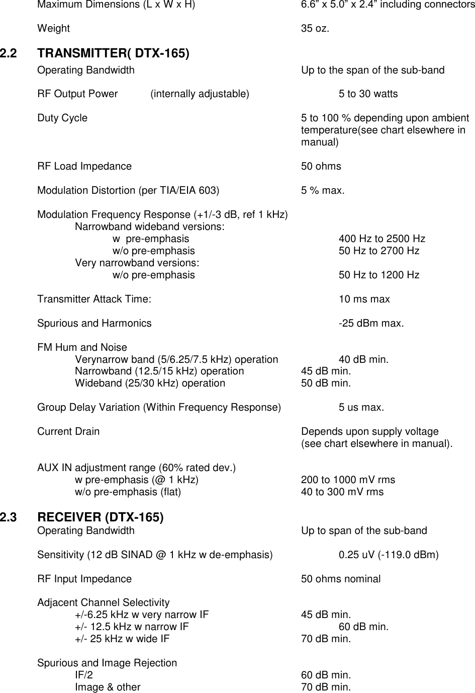    Maximum Dimensions (L x W x H)  6.6” x 5.0” x 2.4” including connectors  Weight              35 oz.  2.2  TRANSMITTER( DTX-165) Operating Bandwidth          Up to the span of the sub-band      RF Output Power  (internally adjustable)      5 to 30 watts      Duty Cycle  5 to 100 % depending upon ambient temperature(see chart elsewhere in manual)  RF Load Impedance          50 ohms  Modulation Distortion (per TIA/EIA 603)      5 % max.  Modulation Frequency Response (+1/-3 dB, ref 1 kHz)   Narrowband wideband versions:       w  pre-emphasis         400 Hz to 2500 Hz       w/o pre-emphasis        50 Hz to 2700 Hz     Very narrowband versions:       w/o pre-emphasis        50 Hz to 1200 Hz    Transmitter Attack Time:          10 ms max  Spurious and Harmonics          -25 dBm max.  FM Hum and Noise      Verynarrow band (5/6.25/7.5 kHz) operation    40 dB min. Narrowband (12.5/15 kHz) operation    45 dB min. Wideband (25/30 kHz) operation    50 dB min.      Group Delay Variation (Within Frequency Response)    5 us max.  Current Drain            Depends upon supply voltage  (see chart elsewhere in manual).    AUX IN adjustment range (60% rated dev.)   w pre-emphasis (@ 1 kHz)      200 to 1000 mV rms     w/o pre-emphasis (flat)        40 to 300 mV rms  2.3  RECEIVER (DTX-165) Operating Bandwidth          Up to span of the sub-band  Sensitivity (12 dB SINAD @ 1 kHz w de-emphasis)    0.25 uV (-119.0 dBm)  RF Input Impedance          50 ohms nominal  Adjacent Channel Selectivity  +/-6.25 kHz w very narrow IF      45 dB min.     +/- 12.5 kHz w narrow IF        60 dB min.     +/- 25 kHz w wide IF        70 dB min.      Spurious and Image Rejection   IF/2            60 dB min.   Image &amp; other          70 dB min.          