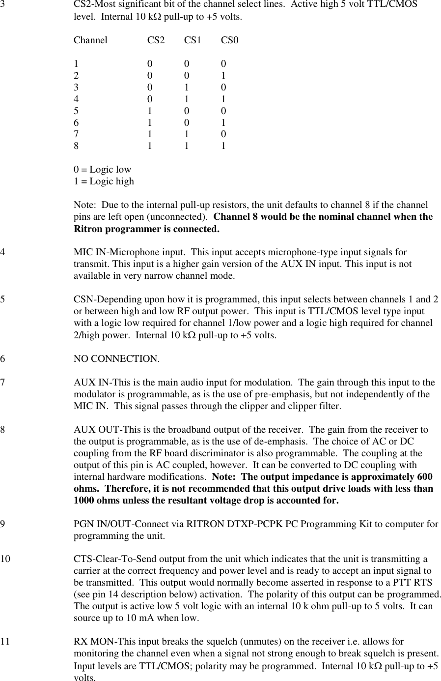 3  CS2-Most significant bit of the channel select lines.  Active high 5 volt TTL/CMOS level.  Internal 10 k pull-up to +5 volts.  Channel   CS2  CS1  CS0  1    0  0  0 2    0  0  1 3    0  1  0 4    0  1  1 5    1  0  0 6    1  0  1 7    1  1  0 8    1  1  1  0 = Logic low 1 = Logic high  Note:  Due to the internal pull-up resistors, the unit defaults to channel 8 if the channel pins are left open (unconnected).  Channel 8 would be the nominal channel when the Ritron programmer is connected.  4  MIC IN-Microphone input.  This input accepts microphone-type input signals for transmit. This input is a higher gain version of the AUX IN input. This input is not available in very narrow channel mode.  5  CSN-Depending upon how it is programmed, this input selects between channels 1 and 2 or between high and low RF output power.  This input is TTL/CMOS level type input with a logic low required for channel 1/low power and a logic high required for channel 2/high power.  Internal 10 k pull-up to +5 volts.  6  NO CONNECTION.  7  AUX IN-This is the main audio input for modulation.  The gain through this input to the modulator is programmable, as is the use of pre-emphasis, but not independently of the MIC IN.  This signal passes through the clipper and clipper filter.  8  AUX OUT-This is the broadband output of the receiver.  The gain from the receiver to the output is programmable, as is the use of de-emphasis.  The choice of AC or DC coupling from the RF board discriminator is also programmable.  The coupling at the output of this pin is AC coupled, however.  It can be converted to DC coupling with internal hardware modifications.  Note:  The output impedance is approximately 600 ohms.  Therefore, it is not recommended that this output drive loads with less than 1000 ohms unless the resultant voltage drop is accounted for.  9  PGN IN/OUT-Connect via RITRON DTXP-PCPK PC Programming Kit to computer for programming the unit.  10  CTS-Clear-To-Send output from the unit which indicates that the unit is transmitting a carrier at the correct frequency and power level and is ready to accept an input signal to be transmitted.  This output would normally become asserted in response to a PTT RTS (see pin 14 description below) activation.  The polarity of this output can be programmed.  The output is active low 5 volt logic with an internal 10 k ohm pull-up to 5 volts.  It can source up to 10 mA when low.  11  RX MON-This input breaks the squelch (unmutes) on the receiver i.e. allows for monitoring the channel even when a signal not strong enough to break squelch is present.  Input levels are TTL/CMOS; polarity may be programmed.  Internal 10 k pull-up to +5 volts.   
