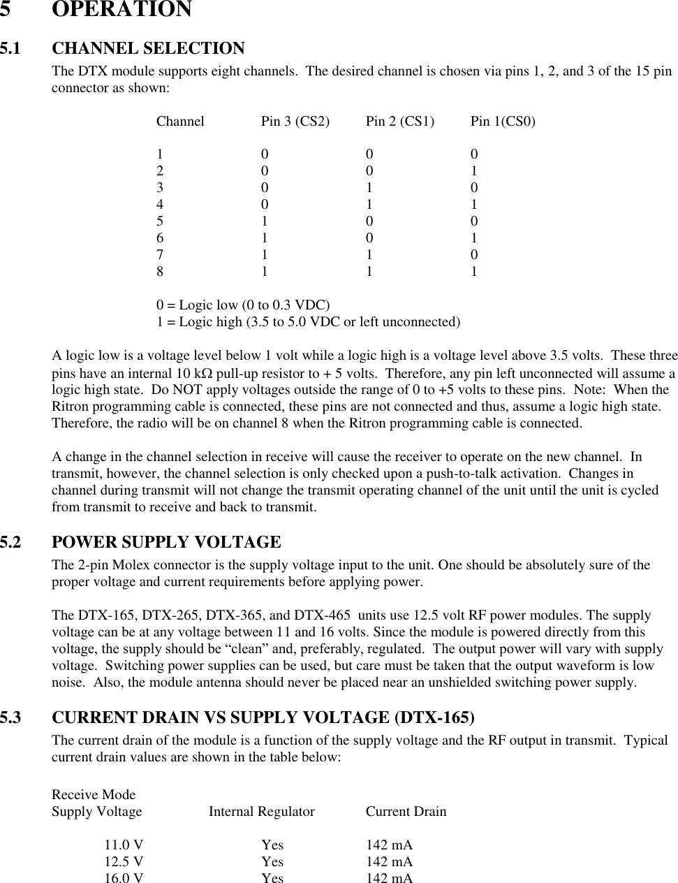 5  OPERATION  5.1  CHANNEL SELECTION The DTX module supports eight channels.  The desired channel is chosen via pins 1, 2, and 3 of the 15 pin connector as shown:  Channel   Pin 3 (CS2)  Pin 2 (CS1)  Pin 1(CS0)  1    0    0    0 2    0    0    1 3    0    1    0 4    0    1    1 5    1    0    0 6    1    0    1 7    1    1    0 8    1    1    1  0 = Logic low (0 to 0.3 VDC) 1 = Logic high (3.5 to 5.0 VDC or left unconnected)    A logic low is a voltage level below 1 volt while a logic high is a voltage level above 3.5 volts.  These three pins have an internal 10 k pull-up resistor to + 5 volts.  Therefore, any pin left unconnected will assume a logic high state.  Do NOT apply voltages outside the range of 0 to +5 volts to these pins.  Note:  When the Ritron programming cable is connected, these pins are not connected and thus, assume a logic high state.  Therefore, the radio will be on channel 8 when the Ritron programming cable is connected.  A change in the channel selection in receive will cause the receiver to operate on the new channel.  In transmit, however, the channel selection is only checked upon a push-to-talk activation.  Changes in channel during transmit will not change the transmit operating channel of the unit until the unit is cycled from transmit to receive and back to transmit.  5.2  POWER SUPPLY VOLTAGE The 2-pin Molex connector is the supply voltage input to the unit. One should be absolutely sure of the proper voltage and current requirements before applying power.    The DTX-165, DTX-265, DTX-365, and DTX-465  units use 12.5 volt RF power modules. The supply voltage can be at any voltage between 11 and 16 volts. Since the module is powered directly from this voltage, the supply should be “clean” and, preferably, regulated.  The output power will vary with supply voltage.  Switching power supplies can be used, but care must be taken that the output waveform is low noise.  Also, the module antenna should never be placed near an unshielded switching power supply.    5.3  CURRENT DRAIN VS SUPPLY VOLTAGE (DTX-165) The current drain of the module is a function of the supply voltage and the RF output in transmit.  Typical current drain values are shown in the table below:  Receive Mode Supply Voltage    Internal Regulator  Current Drain    11.0 V      Yes    142 mA   12.5 V      Yes    142 mA   16.0 V      Yes    142 mA         