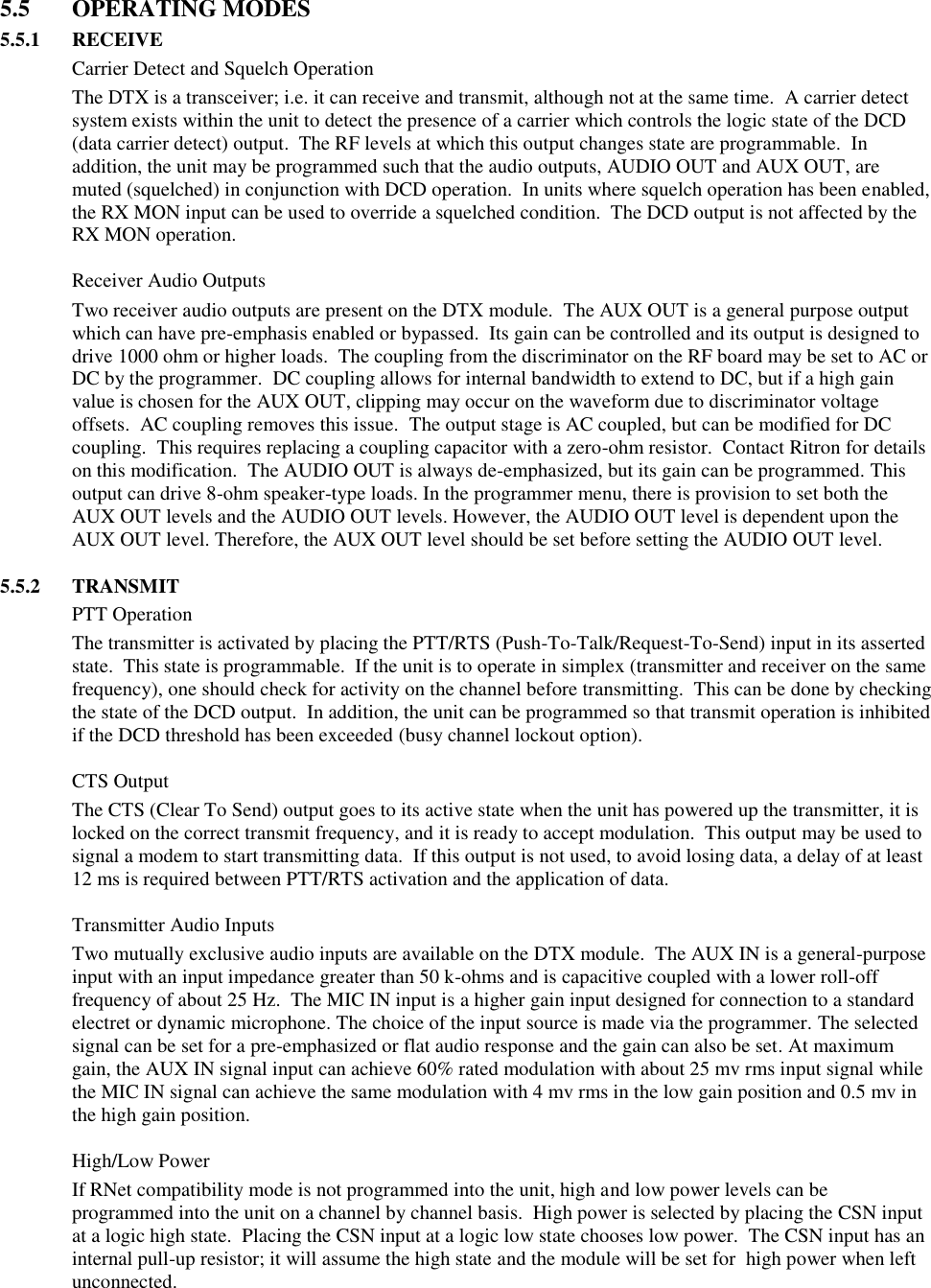  5.5  OPERATING MODES 5.5.1  RECEIVE   Carrier Detect and Squelch Operation The DTX is a transceiver; i.e. it can receive and transmit, although not at the same time.  A carrier detect system exists within the unit to detect the presence of a carrier which controls the logic state of the DCD (data carrier detect) output.  The RF levels at which this output changes state are programmable.  In addition, the unit may be programmed such that the audio outputs, AUDIO OUT and AUX OUT, are muted (squelched) in conjunction with DCD operation.  In units where squelch operation has been enabled, the RX MON input can be used to override a squelched condition.  The DCD output is not affected by the RX MON operation.    Receiver Audio Outputs Two receiver audio outputs are present on the DTX module.  The AUX OUT is a general purpose output which can have pre-emphasis enabled or bypassed.  Its gain can be controlled and its output is designed to drive 1000 ohm or higher loads.  The coupling from the discriminator on the RF board may be set to AC or DC by the programmer.  DC coupling allows for internal bandwidth to extend to DC, but if a high gain value is chosen for the AUX OUT, clipping may occur on the waveform due to discriminator voltage offsets.  AC coupling removes this issue.  The output stage is AC coupled, but can be modified for DC coupling.  This requires replacing a coupling capacitor with a zero-ohm resistor.  Contact Ritron for details on this modification.  The AUDIO OUT is always de-emphasized, but its gain can be programmed. This output can drive 8-ohm speaker-type loads. In the programmer menu, there is provision to set both the AUX OUT levels and the AUDIO OUT levels. However, the AUDIO OUT level is dependent upon the AUX OUT level. Therefore, the AUX OUT level should be set before setting the AUDIO OUT level.  5.5.2  TRANSMIT   PTT Operation The transmitter is activated by placing the PTT/RTS (Push-To-Talk/Request-To-Send) input in its asserted state.  This state is programmable.  If the unit is to operate in simplex (transmitter and receiver on the same frequency), one should check for activity on the channel before transmitting.  This can be done by checking the state of the DCD output.  In addition, the unit can be programmed so that transmit operation is inhibited if the DCD threshold has been exceeded (busy channel lockout option).    CTS Output The CTS (Clear To Send) output goes to its active state when the unit has powered up the transmitter, it is locked on the correct transmit frequency, and it is ready to accept modulation.  This output may be used to signal a modem to start transmitting data.  If this output is not used, to avoid losing data, a delay of at least 12 ms is required between PTT/RTS activation and the application of data.    Transmitter Audio Inputs Two mutually exclusive audio inputs are available on the DTX module.  The AUX IN is a general-purpose input with an input impedance greater than 50 k-ohms and is capacitive coupled with a lower roll-off frequency of about 25 Hz.  The MIC IN input is a higher gain input designed for connection to a standard electret or dynamic microphone. The choice of the input source is made via the programmer. The selected signal can be set for a pre-emphasized or flat audio response and the gain can also be set. At maximum gain, the AUX IN signal input can achieve 60% rated modulation with about 25 mv rms input signal while the MIC IN signal can achieve the same modulation with 4 mv rms in the low gain position and 0.5 mv in the high gain position.      High/Low Power If RNet compatibility mode is not programmed into the unit, high and low power levels can be programmed into the unit on a channel by channel basis.  High power is selected by placing the CSN input at a logic high state.  Placing the CSN input at a logic low state chooses low power.  The CSN input has an internal pull-up resistor; it will assume the high state and the module will be set for  high power when left unconnected.      