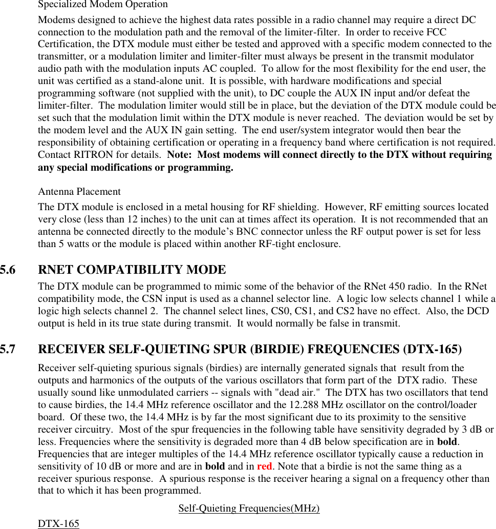 Specialized Modem Operation Modems designed to achieve the highest data rates possible in a radio channel may require a direct DC connection to the modulation path and the removal of the limiter-filter.  In order to receive FCC Certification, the DTX module must either be tested and approved with a specific modem connected to the transmitter, or a modulation limiter and limiter-filter must always be present in the transmit modulator audio path with the modulation inputs AC coupled.  To allow for the most flexibility for the end user, the unit was certified as a stand-alone unit.  It is possible, with hardware modifications and special programming software (not supplied with the unit), to DC couple the AUX IN input and/or defeat the limiter-filter.  The modulation limiter would still be in place, but the deviation of the DTX module could be set such that the modulation limit within the DTX module is never reached.  The deviation would be set by the modem level and the AUX IN gain setting.  The end user/system integrator would then bear the responsibility of obtaining certification or operating in a frequency band where certification is not required.  Contact RITRON for details.  Note:  Most modems will connect directly to the DTX without requiring any special modifications or programming.    Antenna Placement The DTX module is enclosed in a metal housing for RF shielding.  However, RF emitting sources located very close (less than 12 inches) to the unit can at times affect its operation.  It is not recommended that an antenna be connected directly to the module’s BNC connector unless the RF output power is set for less than 5 watts or the module is placed within another RF-tight enclosure.      5.6  RNET COMPATIBILITY MODE The DTX module can be programmed to mimic some of the behavior of the RNet 450 radio.  In the RNet compatibility mode, the CSN input is used as a channel selector line.  A logic low selects channel 1 while a logic high selects channel 2.  The channel select lines, CS0, CS1, and CS2 have no effect.  Also, the DCD output is held in its true state during transmit.  It would normally be false in transmit.    5.7  RECEIVER SELF-QUIETING SPUR (BIRDIE) FREQUENCIES (DTX-165) Receiver self-quieting spurious signals (birdies) are internally generated signals that  result from the outputs and harmonics of the outputs of the various oscillators that form part of the  DTX radio.  These usually sound like unmodulated carriers -- signals with &quot;dead air.&quot;  The DTX has two oscillators that tend to cause birdies, the 14.4 MHz reference oscillator and the 12.288 MHz oscillator on the control/loader board.  Of these two, the 14.4 MHz is by far the most significant due to its proximity to the sensitive receiver circuitry.  Most of the spur frequencies in the following table have sensitivity degraded by 3 dB or less. Frequencies where the sensitivity is degraded more than 4 dB below specification are in bold. Frequencies that are integer multiples of the 14.4 MHz reference oscillator typically cause a reduction in sensitivity of 10 dB or more and are in bold and in red. Note that a birdie is not the same thing as a receiver spurious response.  A spurious response is the receiver hearing a signal on a frequency other than that to which it has been programmed.   Self-Quieting Frequencies(MHz) DTX-165               