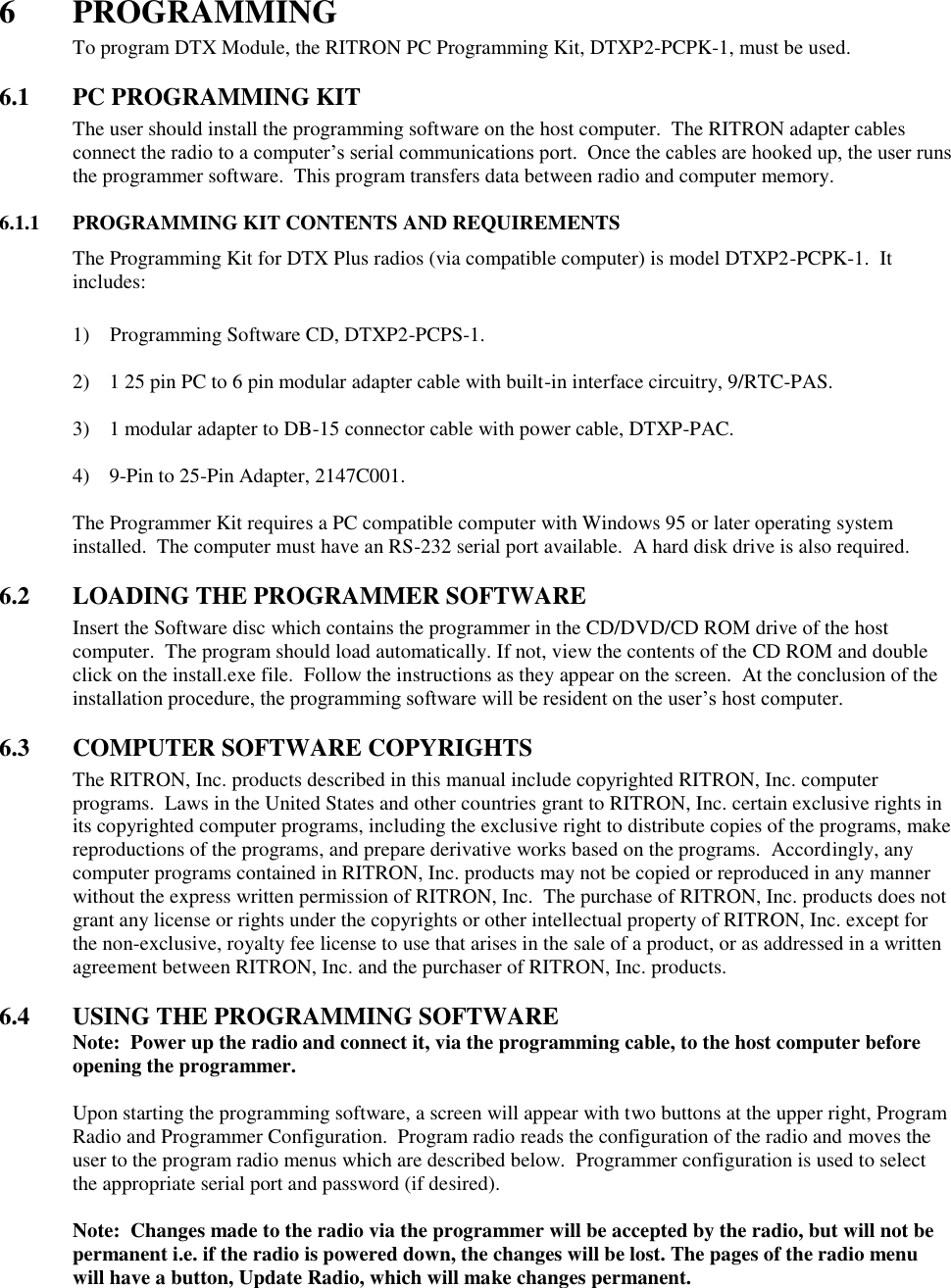 6  PROGRAMMING To program DTX Module, the RITRON PC Programming Kit, DTXP2-PCPK-1, must be used.    6.1  PC PROGRAMMING KIT The user should install the programming software on the host computer.  The RITRON adapter cables connect the radio to a computer’s serial communications port.  Once the cables are hooked up, the user runs the programmer software.  This program transfers data between radio and computer memory.    6.1.1  PROGRAMMING KIT CONTENTS AND REQUIREMENTS The Programming Kit for DTX Plus radios (via compatible computer) is model DTXP2-PCPK-1.  It includes:      1)    Programming Software CD, DTXP2-PCPS-1.  2)  1 25 pin PC to 6 pin modular adapter cable with built-in interface circuitry, 9/RTC-PAS.  3)  1 modular adapter to DB-15 connector cable with power cable, DTXP-PAC.  4)  9-Pin to 25-Pin Adapter, 2147C001.  The Programmer Kit requires a PC compatible computer with Windows 95 or later operating system installed.  The computer must have an RS-232 serial port available.  A hard disk drive is also required.  6.2  LOADING THE PROGRAMMER SOFTWARE Insert the Software disc which contains the programmer in the CD/DVD/CD ROM drive of the host computer.  The program should load automatically. If not, view the contents of the CD ROM and double click on the install.exe file.  Follow the instructions as they appear on the screen.  At the conclusion of the installation procedure, the programming software will be resident on the user’s host computer.  6.3  COMPUTER SOFTWARE COPYRIGHTS The RITRON, Inc. products described in this manual include copyrighted RITRON, Inc. computer programs.  Laws in the United States and other countries grant to RITRON, Inc. certain exclusive rights in its copyrighted computer programs, including the exclusive right to distribute copies of the programs, make reproductions of the programs, and prepare derivative works based on the programs.  Accordingly, any computer programs contained in RITRON, Inc. products may not be copied or reproduced in any manner without the express written permission of RITRON, Inc.  The purchase of RITRON, Inc. products does not grant any license or rights under the copyrights or other intellectual property of RITRON, Inc. except for the non-exclusive, royalty fee license to use that arises in the sale of a product, or as addressed in a written agreement between RITRON, Inc. and the purchaser of RITRON, Inc. products.  6.4  USING THE PROGRAMMING SOFTWARE Note:  Power up the radio and connect it, via the programming cable, to the host computer before opening the programmer.  Upon starting the programming software, a screen will appear with two buttons at the upper right, Program Radio and Programmer Configuration.  Program radio reads the configuration of the radio and moves the user to the program radio menus which are described below.  Programmer configuration is used to select the appropriate serial port and password (if desired).    Note:  Changes made to the radio via the programmer will be accepted by the radio, but will not be permanent i.e. if the radio is powered down, the changes will be lost. The pages of the radio menu will have a button, Update Radio, which will make changes permanent.      