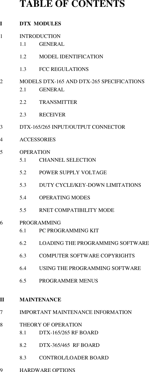 TABLE OF CONTENTS  I  DTX  MODULES  1  INTRODUCTION 1.1  GENERAL  1.2  MODEL IDENTIFICATION  1.3  FCC REGULATIONS   2  MODELS DTX-165 AND DTX-265 SPECIFICATIONS 2.1  GENERAL  2.2  TRANSMITTER  2.3  RECEIVER    3  DTX-165/265 INPUT/OUTPUT CONNECTOR  4  ACCESSORIES  5  OPERATION 5.1  CHANNEL SELECTION  5.2  POWER SUPPLY VOLTAGE  5.3  DUTY CYCLE/KEY-DOWN LIMITATIONS  5.4  OPERATING MODES  5.5  RNET COMPATIBILITY MODE  6  PROGRAMMING 6.1  PC PROGRAMMING KIT  6.2  LOADING THE PROGRAMMING SOFTWARE  6.3  COMPUTER SOFTWARE COPYRIGHTS  6.4  USING THE PROGRAMMING SOFTWARE  6.5  PROGRAMMER MENUS   II  MAINTENANCE  7  IMPORTANT MAINTENANCE INFORMATION  8  THEORY OF OPERATION 8.1  DTX-165/265 RF BOARD  8.2  DTX-365/465  RF BOARD  8.3  CONTROL/LOADER BOARD  9  HARDWARE OPTIONS   