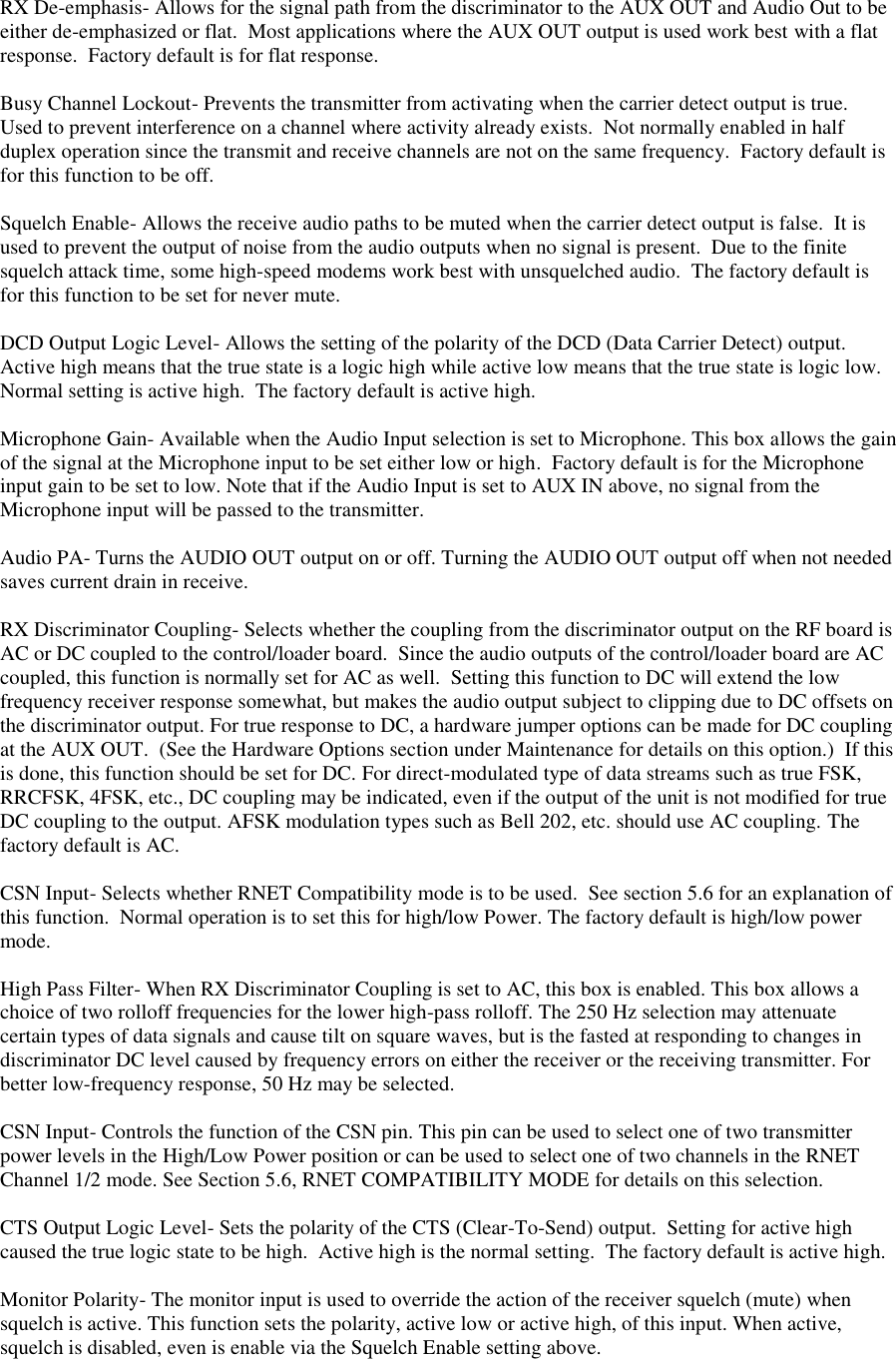  RX De-emphasis- Allows for the signal path from the discriminator to the AUX OUT and Audio Out to be either de-emphasized or flat.  Most applications where the AUX OUT output is used work best with a flat response.  Factory default is for flat response.  Busy Channel Lockout- Prevents the transmitter from activating when the carrier detect output is true.  Used to prevent interference on a channel where activity already exists.  Not normally enabled in half duplex operation since the transmit and receive channels are not on the same frequency.  Factory default is for this function to be off.  Squelch Enable- Allows the receive audio paths to be muted when the carrier detect output is false.  It is used to prevent the output of noise from the audio outputs when no signal is present.  Due to the finite squelch attack time, some high-speed modems work best with unsquelched audio.  The factory default is for this function to be set for never mute.  DCD Output Logic Level- Allows the setting of the polarity of the DCD (Data Carrier Detect) output.  Active high means that the true state is a logic high while active low means that the true state is logic low.  Normal setting is active high.  The factory default is active high.  Microphone Gain- Available when the Audio Input selection is set to Microphone. This box allows the gain of the signal at the Microphone input to be set either low or high.  Factory default is for the Microphone input gain to be set to low. Note that if the Audio Input is set to AUX IN above, no signal from the Microphone input will be passed to the transmitter.  Audio PA- Turns the AUDIO OUT output on or off. Turning the AUDIO OUT output off when not needed saves current drain in receive.  RX Discriminator Coupling- Selects whether the coupling from the discriminator output on the RF board is AC or DC coupled to the control/loader board.  Since the audio outputs of the control/loader board are AC coupled, this function is normally set for AC as well.  Setting this function to DC will extend the low frequency receiver response somewhat, but makes the audio output subject to clipping due to DC offsets on the discriminator output. For true response to DC, a hardware jumper options can be made for DC coupling at the AUX OUT.  (See the Hardware Options section under Maintenance for details on this option.)  If this is done, this function should be set for DC. For direct-modulated type of data streams such as true FSK, RRCFSK, 4FSK, etc., DC coupling may be indicated, even if the output of the unit is not modified for true DC coupling to the output. AFSK modulation types such as Bell 202, etc. should use AC coupling. The factory default is AC.  CSN Input- Selects whether RNET Compatibility mode is to be used.  See section 5.6 for an explanation of this function.  Normal operation is to set this for high/low Power. The factory default is high/low power mode.  High Pass Filter- When RX Discriminator Coupling is set to AC, this box is enabled. This box allows a choice of two rolloff frequencies for the lower high-pass rolloff. The 250 Hz selection may attenuate certain types of data signals and cause tilt on square waves, but is the fasted at responding to changes in discriminator DC level caused by frequency errors on either the receiver or the receiving transmitter. For better low-frequency response, 50 Hz may be selected.  CSN Input- Controls the function of the CSN pin. This pin can be used to select one of two transmitter power levels in the High/Low Power position or can be used to select one of two channels in the RNET Channel 1/2 mode. See Section 5.6, RNET COMPATIBILITY MODE for details on this selection.  CTS Output Logic Level- Sets the polarity of the CTS (Clear-To-Send) output.  Setting for active high caused the true logic state to be high.  Active high is the normal setting.  The factory default is active high.  Monitor Polarity- The monitor input is used to override the action of the receiver squelch (mute) when squelch is active. This function sets the polarity, active low or active high, of this input. When active, squelch is disabled, even is enable via the Squelch Enable setting above.   