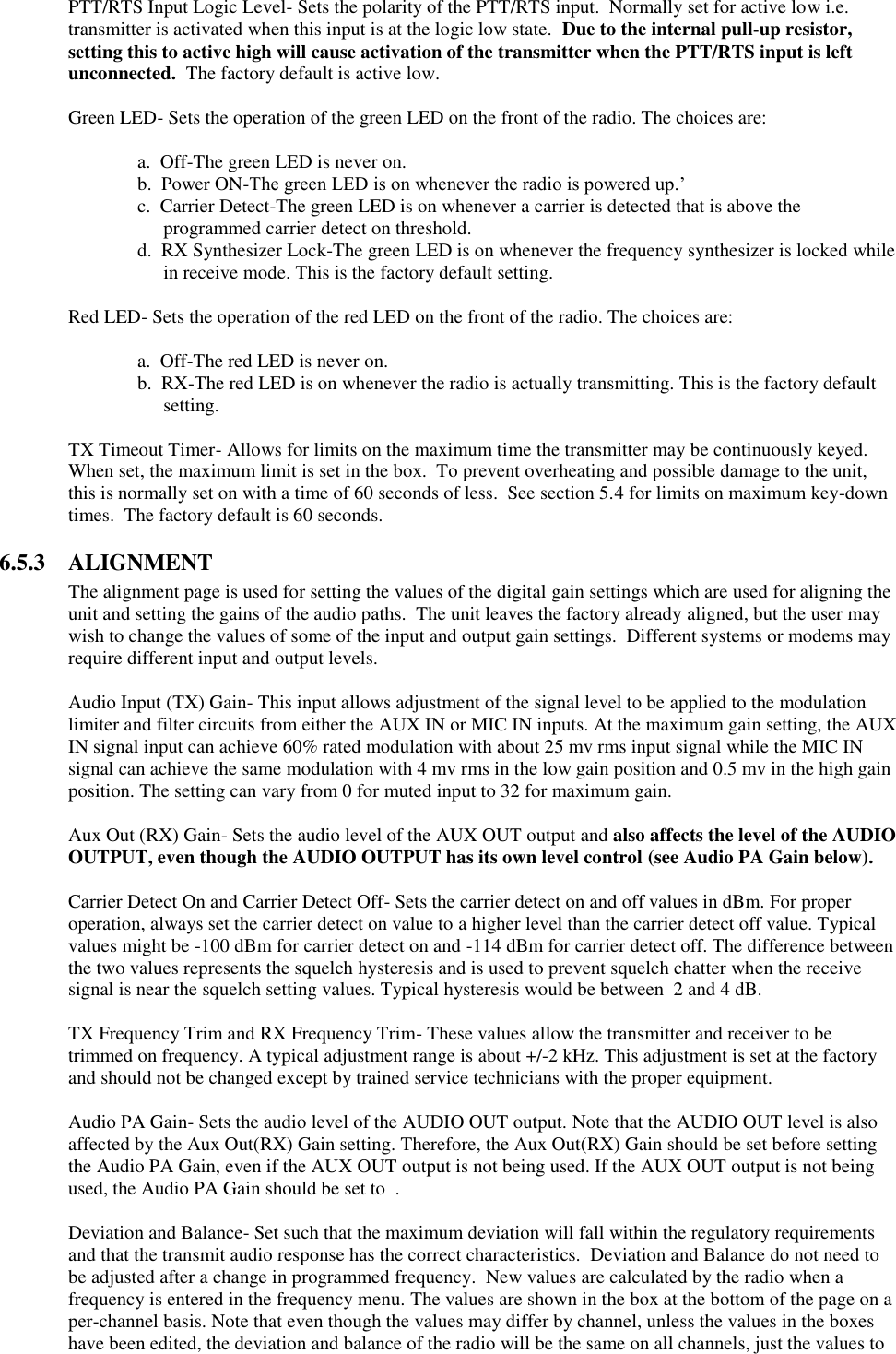 PTT/RTS Input Logic Level- Sets the polarity of the PTT/RTS input.  Normally set for active low i.e. transmitter is activated when this input is at the logic low state.  Due to the internal pull-up resistor, setting this to active high will cause activation of the transmitter when the PTT/RTS input is left unconnected.  The factory default is active low.  Green LED- Sets the operation of the green LED on the front of the radio. The choices are:    a.  Off-The green LED is never on.   b.  Power ON-The green LED is on whenever the radio is powered up.’ c.  Carrier Detect-The green LED is on whenever a carrier is detected that is above the programmed carrier detect on threshold. d.  RX Synthesizer Lock-The green LED is on whenever the frequency synthesizer is locked while in receive mode. This is the factory default setting.    Red LED- Sets the operation of the red LED on the front of the radio. The choices are:      a.  Off-The red LED is never on. b.  RX-The red LED is on whenever the radio is actually transmitting. This is the factory default setting.  TX Timeout Timer- Allows for limits on the maximum time the transmitter may be continuously keyed.  When set, the maximum limit is set in the box.  To prevent overheating and possible damage to the unit, this is normally set on with a time of 60 seconds of less.  See section 5.4 for limits on maximum key-down times.  The factory default is 60 seconds.  6.5.3  ALIGNMENT The alignment page is used for setting the values of the digital gain settings which are used for aligning the unit and setting the gains of the audio paths.  The unit leaves the factory already aligned, but the user may wish to change the values of some of the input and output gain settings.  Different systems or modems may require different input and output levels.    Audio Input (TX) Gain- This input allows adjustment of the signal level to be applied to the modulation limiter and filter circuits from either the AUX IN or MIC IN inputs. At the maximum gain setting, the AUX IN signal input can achieve 60% rated modulation with about 25 mv rms input signal while the MIC IN signal can achieve the same modulation with 4 mv rms in the low gain position and 0.5 mv in the high gain position. The setting can vary from 0 for muted input to 32 for maximum gain.   Aux Out (RX) Gain- Sets the audio level of the AUX OUT output and also affects the level of the AUDIO OUTPUT, even though the AUDIO OUTPUT has its own level control (see Audio PA Gain below).   Carrier Detect On and Carrier Detect Off- Sets the carrier detect on and off values in dBm. For proper operation, always set the carrier detect on value to a higher level than the carrier detect off value. Typical values might be -100 dBm for carrier detect on and -114 dBm for carrier detect off. The difference between the two values represents the squelch hysteresis and is used to prevent squelch chatter when the receive signal is near the squelch setting values. Typical hysteresis would be between  2 and 4 dB.   TX Frequency Trim and RX Frequency Trim- These values allow the transmitter and receiver to be trimmed on frequency. A typical adjustment range is about +/-2 kHz. This adjustment is set at the factory and should not be changed except by trained service technicians with the proper equipment.  Audio PA Gain- Sets the audio level of the AUDIO OUT output. Note that the AUDIO OUT level is also affected by the Aux Out(RX) Gain setting. Therefore, the Aux Out(RX) Gain should be set before setting the Audio PA Gain, even if the AUX OUT output is not being used. If the AUX OUT output is not being used, the Audio PA Gain should be set to  .   Deviation and Balance- Set such that the maximum deviation will fall within the regulatory requirements and that the transmit audio response has the correct characteristics.  Deviation and Balance do not need to be adjusted after a change in programmed frequency.  New values are calculated by the radio when a frequency is entered in the frequency menu. The values are shown in the box at the bottom of the page on a per-channel basis. Note that even though the values may differ by channel, unless the values in the boxes have been edited, the deviation and balance of the radio will be the same on all channels, just the values to 