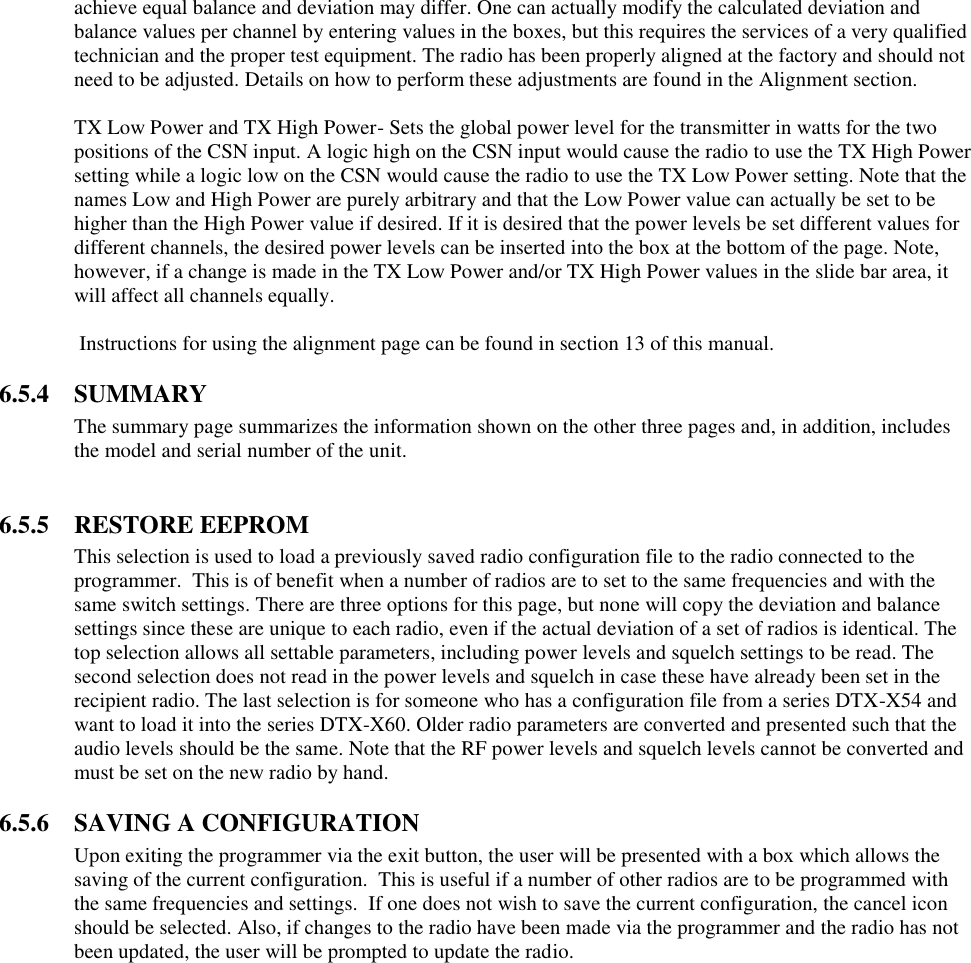 achieve equal balance and deviation may differ. One can actually modify the calculated deviation and balance values per channel by entering values in the boxes, but this requires the services of a very qualified technician and the proper test equipment. The radio has been properly aligned at the factory and should not need to be adjusted. Details on how to perform these adjustments are found in the Alignment section.  TX Low Power and TX High Power- Sets the global power level for the transmitter in watts for the two positions of the CSN input. A logic high on the CSN input would cause the radio to use the TX High Power setting while a logic low on the CSN would cause the radio to use the TX Low Power setting. Note that the names Low and High Power are purely arbitrary and that the Low Power value can actually be set to be higher than the High Power value if desired. If it is desired that the power levels be set different values for different channels, the desired power levels can be inserted into the box at the bottom of the page. Note, however, if a change is made in the TX Low Power and/or TX High Power values in the slide bar area, it will affect all channels equally.   Instructions for using the alignment page can be found in section 13 of this manual.  6.5.4  SUMMARY The summary page summarizes the information shown on the other three pages and, in addition, includes the model and serial number of the unit.   6.5.5  RESTORE EEPROM This selection is used to load a previously saved radio configuration file to the radio connected to the programmer.  This is of benefit when a number of radios are to set to the same frequencies and with the same switch settings. There are three options for this page, but none will copy the deviation and balance settings since these are unique to each radio, even if the actual deviation of a set of radios is identical. The top selection allows all settable parameters, including power levels and squelch settings to be read. The second selection does not read in the power levels and squelch in case these have already been set in the recipient radio. The last selection is for someone who has a configuration file from a series DTX-X54 and want to load it into the series DTX-X60. Older radio parameters are converted and presented such that the audio levels should be the same. Note that the RF power levels and squelch levels cannot be converted and must be set on the new radio by hand.   6.5.6  SAVING A CONFIGURATION Upon exiting the programmer via the exit button, the user will be presented with a box which allows the saving of the current configuration.  This is useful if a number of other radios are to be programmed with the same frequencies and settings.  If one does not wish to save the current configuration, the cancel icon should be selected. Also, if changes to the radio have been made via the programmer and the radio has not been updated, the user will be prompted to update the radio.   