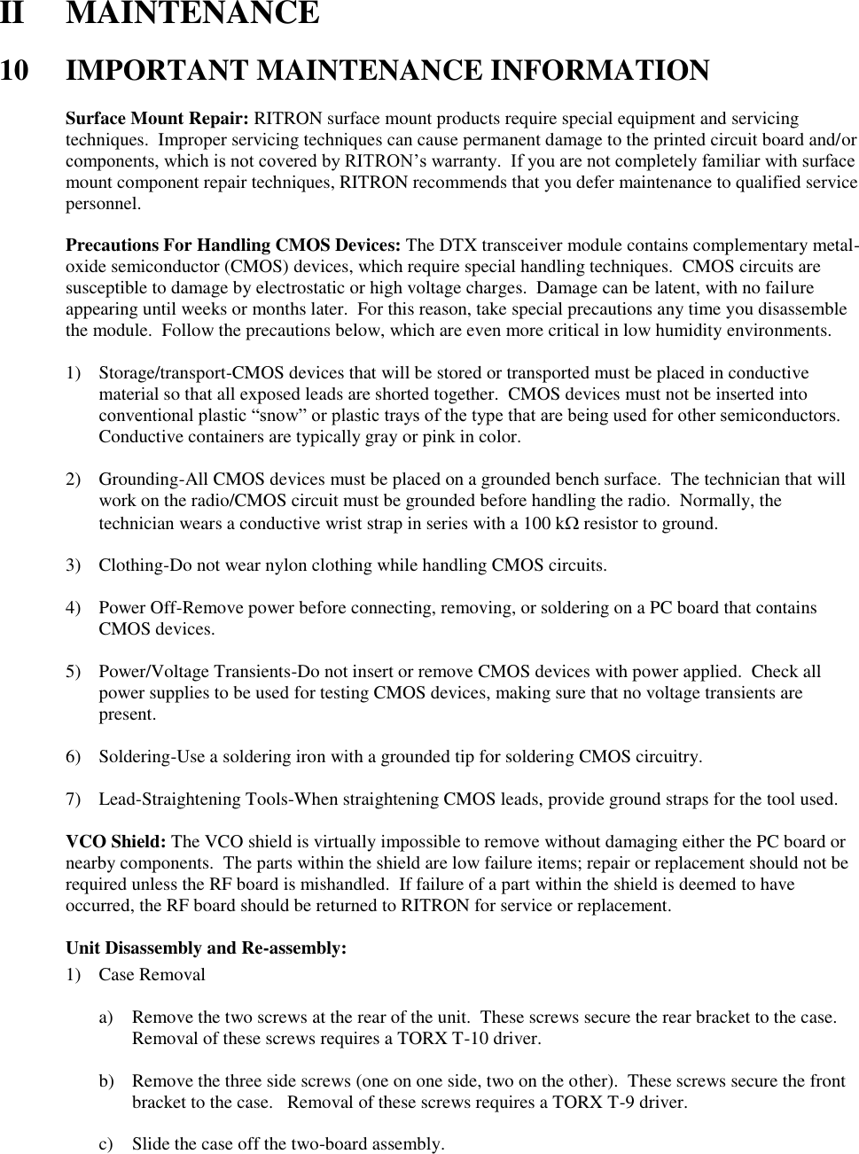 II  MAINTENANCE  10  IMPORTANT MAINTENANCE INFORMATION  Surface Mount Repair: RITRON surface mount products require special equipment and servicing techniques.  Improper servicing techniques can cause permanent damage to the printed circuit board and/or components, which is not covered by RITRON’s warranty.  If you are not completely familiar with surface mount component repair techniques, RITRON recommends that you defer maintenance to qualified service personnel.  Precautions For Handling CMOS Devices: The DTX transceiver module contains complementary metal-oxide semiconductor (CMOS) devices, which require special handling techniques.  CMOS circuits are susceptible to damage by electrostatic or high voltage charges.  Damage can be latent, with no failure appearing until weeks or months later.  For this reason, take special precautions any time you disassemble the module.  Follow the precautions below, which are even more critical in low humidity environments.  1) Storage/transport-CMOS devices that will be stored or transported must be placed in conductive material so that all exposed leads are shorted together.  CMOS devices must not be inserted into conventional plastic “snow” or plastic trays of the type that are being used for other semiconductors.  Conductive containers are typically gray or pink in color.  2) Grounding-All CMOS devices must be placed on a grounded bench surface.  The technician that will work on the radio/CMOS circuit must be grounded before handling the radio.  Normally, the technician wears a conductive wrist strap in series with a 100 k resistor to ground.  3) Clothing-Do not wear nylon clothing while handling CMOS circuits.  4) Power Off-Remove power before connecting, removing, or soldering on a PC board that contains CMOS devices.  5) Power/Voltage Transients-Do not insert or remove CMOS devices with power applied.  Check all power supplies to be used for testing CMOS devices, making sure that no voltage transients are present.  6) Soldering-Use a soldering iron with a grounded tip for soldering CMOS circuitry.  7) Lead-Straightening Tools-When straightening CMOS leads, provide ground straps for the tool used.  VCO Shield: The VCO shield is virtually impossible to remove without damaging either the PC board or nearby components.  The parts within the shield are low failure items; repair or replacement should not be required unless the RF board is mishandled.  If failure of a part within the shield is deemed to have occurred, the RF board should be returned to RITRON for service or replacement.  Unit Disassembly and Re-assembly: 1) Case Removal  a) Remove the two screws at the rear of the unit.  These screws secure the rear bracket to the case.  Removal of these screws requires a TORX T-10 driver.  b) Remove the three side screws (one on one side, two on the other).  These screws secure the front bracket to the case.   Removal of these screws requires a TORX T-9 driver.  c) Slide the case off the two-board assembly.        